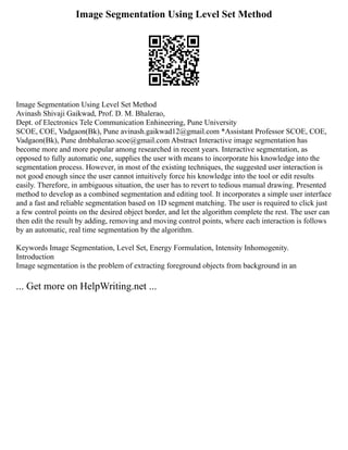 Image Segmentation Using Level Set Method
Image Segmentation Using Level Set Method
Avinash Shivaji Gaikwad, Prof. D. M. Bhalerao,
Dept. of Electronics Tele Communication Enhineering, Pune University
SCOE, COE, Vadgaon(Bk), Pune avinash.gaikwad12@gmail.com *Assistant Professor SCOE, COE,
Vadgaon(Bk), Pune dmbhalerao.scoe@gmail.com Abstract Interactive image segmentation has
become more and more popular among researched in recent years. Interactive segmentation, as
opposed to fully automatic one, supplies the user with means to incorporate his knowledge into the
segmentation process. However, in most of the existing techniques, the suggested user interaction is
not good enough since the user cannot intuitively force his knowledge into the tool or edit results
easily. Therefore, in ambiguous situation, the user has to revert to tedious manual drawing. Presented
method to develop as a combined segmentation and editing tool. It incorporates a simple user interface
and a fast and reliable segmentation based on 1D segment matching. The user is required to click just
a few control points on the desired object border, and let the algorithm complete the rest. The user can
then edit the result by adding, removing and moving control points, where each interaction is follows
by an automatic, real time segmentation by the algorithm.
Keywords Image Segmentation, Level Set, Energy Formulation, Intensity Inhomogenity.
Introduction
Image segmentation is the problem of extracting foreground objects from background in an
... Get more on HelpWriting.net ...
 