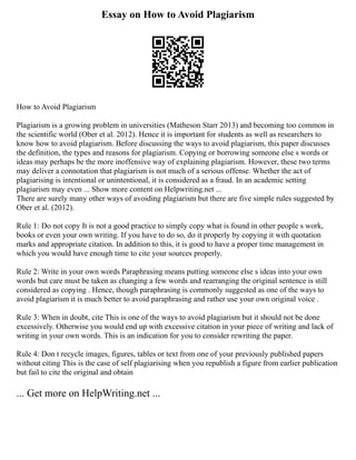 Essay on How to Avoid Plagiarism
How to Avoid Plagiarism
Plagiarism is a growing problem in universities (Matheson Starr 2013) and becoming too common in
the scientific world (Ober et al. 2012). Hence it is important for students as well as researchers to
know how to avoid plagiarism. Before discussing the ways to avoid plagiarism, this paper discusses
the definition, the types and reasons for plagiarism. Copying or borrowing someone else s words or
ideas may perhaps be the more inoffensive way of explaining plagiarism. However, these two terms
may deliver a connotation that plagiarism is not much of a serious offense. Whether the act of
plagiarising is intentional or unintentional, it is considered as a fraud. In an academic setting
plagiarism may even ... Show more content on Helpwriting.net ...
There are surely many other ways of avoiding plagiarism but there are five simple rules suggested by
Ober et al. (2012).
Rule 1: Do not copy It is not a good practice to simply copy what is found in other people s work,
books or even your own writing. If you have to do so, do it properly by copying it with quotation
marks and appropriate citation. In addition to this, it is good to have a proper time management in
which you would have enough time to cite your sources properly.
Rule 2: Write in your own words Paraphrasing means putting someone else s ideas into your own
words but care must be taken as changing a few words and rearranging the original sentence is still
considered as copying . Hence, though paraphrasing is commonly suggested as one of the ways to
avoid plagiarism it is much better to avoid paraphrasing and rather use your own original voice .
Rule 3: When in doubt, cite This is one of the ways to avoid plagiarism but it should not be done
excessively. Otherwise you would end up with excessive citation in your piece of writing and lack of
writing in your own words. This is an indication for you to consider rewriting the paper.
Rule 4: Don t recycle images, figures, tables or text from one of your previously published papers
without citing This is the case of self plagiarising when you republish a figure from earlier publication
but fail to cite the original and obtain
... Get more on HelpWriting.net ...
 