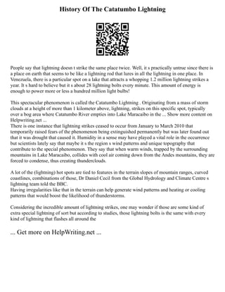 History Of The Catatumbo Lightning
People say that lightning doesn t strike the same place twice. Well, it s practically untrue since there is
a place on earth that seems to be like a lightning rod that lures in all the lightning in one place. In
Venezuela, there is a particular spot on a lake that attracts a whopping 1.2 million lightning strikes a
year. It s hard to believe but it s about 28 lightning bolts every minute. This amount of energy is
enough to power more or less a hundred million light bulbs!
This spectacular phenomenon is called the Catatumbo Lightning . Originating from a mass of storm
clouds at a height of more than 1 kilometer above, lightning, strikes on this specific spot, typically
over a bog area where Catatumbo River empties into Lake Maracaibo in the ... Show more content on
Helpwriting.net ...
There is one instance that lightning strikes ceased to occur from January to March 2010 that
temporarily raised fears of the phenomenon being extinguished permanently but was later found out
that it was drought that caused it. Humidity in a sense may have played a vital role in the occurrence
but scientists lately say that maybe it s the region s wind patterns and unique topography that
contribute to the special phenomenon. They say that when warm winds, trapped by the surrounding
mountains in Lake Maracaibo, collides with cool air coming down from the Andes mountains, they are
forced to condense, thus creating thunderclouds.
A lot of the (lightning) hot spots are tied to features in the terrain slopes of mountain ranges, curved
coastlines, combinations of those, Dr Daniel Cecil from the Global Hydrology and Climate Centre s
lightning team told the BBC.
Having irregularities like that in the terrain can help generate wind patterns and heating or cooling
patterns that would boost the likelihood of thunderstorms.
Considering the incredible amount of lightning strikes, one may wonder if those are some kind of
extra special lightning of sort but according to studies, those lightning bolts is the same with every
kind of lightning that flashes all around the
... Get more on HelpWriting.net ...
 