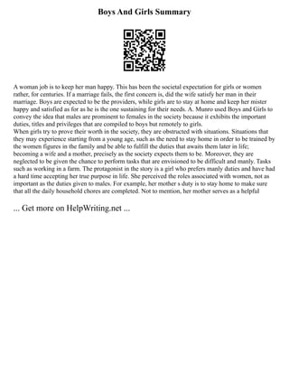 Boys And Girls Summary
A woman job is to keep her man happy. This has been the societal expectation for girls or women
rather, for centuries. If a marriage fails, the first concern is, did the wife satisfy her man in their
marriage. Boys are expected to be the providers, while girls are to stay at home and keep her mister
happy and satisfied as for as he is the one sustaining for their needs. A. Munro used Boys and Girls to
convey the idea that males are prominent to females in the society because it exhibits the important
duties, titles and privileges that are compiled to boys but remotely to girls.
When girls try to prove their worth in the society, they are obstructed with situations. Situations that
they may experience starting from a young age, such as the need to stay home in order to be trained by
the women figures in the family and be able to fulfill the duties that awaits them later in life;
becoming a wife and a mother, precisely as the society expects them to be. Moreover, they are
neglected to be given the chance to perform tasks that are envisioned to be difficult and manly. Tasks
such as working in a farm. The protagonist in the story is a girl who prefers manly duties and have had
a hard time accepting her true purpose in life. She perceived the roles associated with women, not as
important as the duties given to males. For example, her mother s duty is to stay home to make sure
that all the daily household chores are completed. Not to mention, her mother serves as a helpful
... Get more on HelpWriting.net ...
 