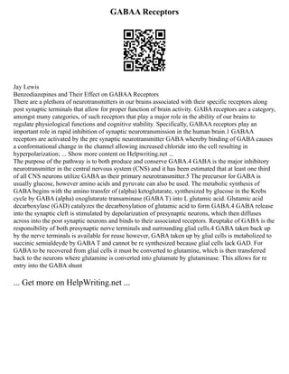 GABAA Receptors
Jay Lewis
Benzodiazepines and Their Effect on GABAA Receptors
There are a plethora of neurotransmitters in our brains associated with their specific receptors along
post synaptic terminals that allow for proper function of brain activity. GABA receptors are a category,
amongst many categories, of such receptors that play a major role in the ability of our brains to
regulate physiological functions and cognitive stability. Specifically, GABAA receptors play an
important role in rapid inhibition of synaptic neurotransmission in the human brain.1 GABAA
receptors are activated by the pre synaptic neurotransmitter GABA whereby binding of GABA causes
a conformational change in the channel allowing increased chloride into the cell resulting in
hyperpolarization; ... Show more content on Helpwriting.net ...
The purpose of the pathway is to both produce and conserve GABA.4 GABA is the major inhibitory
neurotransmitter in the central nervous system (CNS) and it has been estimated that at least one third
of all CNS neurons utilize GABA as their primary neurotransmitter.5 The precursor for GABA is
usually glucose, however amino acids and pyruvate can also be used. The metabolic synthesis of
GABA begins with the amino transfer of (alpha) ketoglutarate, synthesized by glucose in the Krebs
cycle by GABA (alpha) oxoglutarate transaminase (GABA T) into L glutamic acid. Glutamic acid
decarboxylase (GAD) catalyzes the decarboxylation of glutamic acid to form GABA.4 GABA release
into the synaptic cleft is stimulated by depolarization of presynaptic neurons, which then diffuses
across into the post synaptic neurons and binds to their associated receptors. Reuptake of GABA is the
responsibility of both presynaptic nerve terminals and surrounding glial cells.4 GABA taken back up
by the nerve terminals is available for reuse however, GABA taken up by glial cells is metabolized to
succinic semialdeyde by GABA T and cannot be re synthesized because glial cells lack GAD. For
GABA to be recovered from glial cells it must be converted to glutamine, which is then transferred
back to the neurons where glutamine is converted into glutamate by glutaminase. This allows for re
entry into the GABA shunt
... Get more on HelpWriting.net ...
 