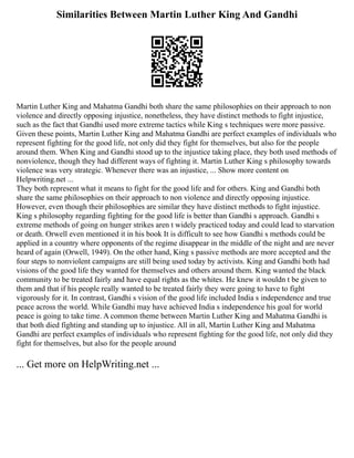 Similarities Between Martin Luther King And Gandhi
Martin Luther King and Mahatma Gandhi both share the same philosophies on their approach to non
violence and directly opposing injustice, nonetheless, they have distinct methods to fight injustice,
such as the fact that Gandhi used more extreme tactics while King s techniques were more passive.
Given these points, Martin Luther King and Mahatma Gandhi are perfect examples of individuals who
represent fighting for the good life, not only did they fight for themselves, but also for the people
around them. When King and Gandhi stood up to the injustice taking place, they both used methods of
nonviolence, though they had different ways of fighting it. Martin Luther King s philosophy towards
violence was very strategic. Whenever there was an injustice, ... Show more content on
Helpwriting.net ...
They both represent what it means to fight for the good life and for others. King and Gandhi both
share the same philosophies on their approach to non violence and directly opposing injustice.
However, even though their philosophies are similar they have distinct methods to fight injustice.
King s philosophy regarding fighting for the good life is better than Gandhi s approach. Gandhi s
extreme methods of going on hunger strikes aren t widely practiced today and could lead to starvation
or death. Orwell even mentioned it in his book It is difficult to see how Gandhi s methods could be
applied in a country where opponents of the regime disappear in the middle of the night and are never
heard of again (Orwell, 1949). On the other hand, King s passive methods are more accepted and the
four steps to nonviolent campaigns are still being used today by activists. King and Gandhi both had
visions of the good life they wanted for themselves and others around them. King wanted the black
community to be treated fairly and have equal rights as the whites. He knew it wouldn t be given to
them and that if his people really wanted to be treated fairly they were going to have to fight
vigorously for it. In contrast, Gandhi s vision of the good life included India s independence and true
peace across the world. While Gandhi may have achieved India s independence his goal for world
peace is going to take time. A common theme between Martin Luther King and Mahatma Gandhi is
that both died fighting and standing up to injustice. All in all, Martin Luther King and Mahatma
Gandhi are perfect examples of individuals who represent fighting for the good life, not only did they
fight for themselves, but also for the people around
... Get more on HelpWriting.net ...
 
