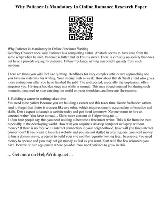 Why Patience Is Mandatory In Online Romance Research Paper
Why Patience is Mandatory in Online Freelance Writing
Geoffrey Chaucer once said, Patience is a conquering virtue. Aristotle seems to have read from the
same script when he said, Patience is bitter, but its fruit is sweet. There is virtually no society that does
not have a proverb urging for patience. Online freelance writing can benefit greatly from such
wisdom.
There are times you will feel like quitting. Deadlines for very complex articles are approaching and
you have no materials for writing. Your internet link is weak. How about that difficult client who gives
more instructions after you have finished the job? The unexpected, especially the unpleasant, often
surprises you. Having a bad day once in a while is normal. This may sound unusual but during such
moments, you need to stop carrying the world on your shoulders, and here are the reasons:
1. Building a career in writing takes time
You need to be patient because you are building a career and this takes time. Some freelancer writers
tend to forget that theirs is a career like any other, which requires time to accumulate information and
skills. Don t expect to launch a website today and get hired tomorrow. No one wants to hire an
untested writer. You have to read ... Show more content on Helpwriting.net ...
I often hear people say that you need nothing to become a freelancer writer. This is far from the truth
especially in the developing world. How will you acquire a desktop computer or laptop without
money? If there is no free Wi Fi internet connection in your neighborhood, how will you fund internet
connections? If you want to launch a website and you are not skilled in creating one, you need money
to buy a domain name, a person to build your site and the requisite hosting fees. In essence, you need
money to operate and you may not get money as fast as you want. Start with the few resources you
have. Borrow or hire equipment where possible. You need patience to grow in this
... Get more on HelpWriting.net ...
 