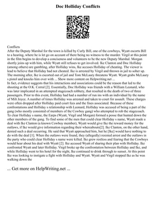 Doc Holliday Conflicts
Conflicts
After the Deputy Marshal for the town is killed by Curly Bill, one of the cowboys, Wyatt escorts Bill
to a hearing, where he is let go on account of there being no witness to the murder. Virgil at this point
in the film begins to develop a conciseness and volunteers to be the new Deputy Marshal. Morgan
shortly joins up with him, while Wyatt still refuses to get involved. Ike Clanton and Doc Holliday
(among others) are gambling, after Holliday wins, Ike accuses Holliday of cheating. The viewer is
lead to believe that Holliday had not cheated. Ike is arrested by Virgil and thrown in jail to sober up.
The morning after, Ike is escorted out of jail and Tom McLaury threatens Wyatt. Wyatt grabs McLaury
s pistol and knocks him over with ... Show more content on Helpwriting.net ...
In fact, evidence suggests that his interactions and associations could be the reason that led to the
shooting at the O.K. Corral [2]. Essentially, Doc Holliday was friends with a William Leonard, who
was later implicated in an attempted stagecoach robbery, that resulted in the death of two of three
passengers. Prior to this event, Holliday had had a number of run ins with an individual by the name
of Milt Joyce. A number of times Holliday was arrested and taken to court for assault. These charges
were often dropped after Holliday paid court fees and the fines associated. Because of these
confrontations and Holliday s relationship with Leonard, Holliday was accused of being a part of the
gang (who mostly consisted of members of the Cowboy gang) who attempted to rob the stagecoach.
To clear Holliday s name, the Earps (Wyatt, Virgil and Morgan) formed a posse that hunted down the
other members of the gang. To find some of the men that could clear Holliday s name, Wyatt made a
deal with Ike Clanton (a known Cowboy member), Wyatt would give Ike the reward money for the
outlaws, if Ike would give information regarding their whereabouts[2]. Ike Clanton, on the other hand,
denied such a deal occurring. He said that Wyatt approached him, but he [Ike] would have nothing to
do with the deal [1]. When the outlaws were found, they (allegedly) resisted arrest and the outlaws in
the party who could clear Holliday s name were killed. Ike grew restless and fearing that the Cowboys
would hear about his deal with Wyatt [2]. Ike accused Wyatt of sharing their plan with Holliday. Ike
confronted Wyatt and later Holliday. Virgil broke up the confrontation between Holliday and Ike, and
while Holliday went to his hotel for the night, Ike continued to drink through to sunset. At this point
Ike was looking to instigate a fight with Holliday and Wyatt. Wyatt and Virgil stopped Ike as he was
walking down the
... Get more on HelpWriting.net ...
 