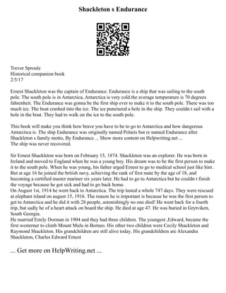 Shackleton s Endurance
Trevor Sproule
Historical companion book
2/3/17
Ernest Shackleton was the captain of Endurance. Endurance is a ship that was sailing to the south
pole. The south pole is in Antarctica, Antarctica is very cold.the average temperature is 70 degrees
fahrenheit. The Endurance was gonna be the first ship ever to make it to the south pole. There was too
much ice. The boat crashed into the ice. The ice punctured a hole in the ship. They couldn t sail with a
hole in the boat. They had to walk on the ice to the south pole.
This book will make you think how brave you have to be to go to Antarctica and how dangerous
Antarctica is. The ship Endurance was originally named Polaris but re named Endurance after
Shackleton s family motto, By Endurance ... Show more content on Helpwriting.net ...
The ship was never recovered.
Sir Ernest Shackleton was born on February 15, 1874. Shackleton was an explorer. He was born in
Ireland and moved to England when he was a young boy. His dream was to be the first person to make
it to the south pole. When he was young, his father urged Ernest to go to medical school just like him .
But at age 16 he joined the british navy, achieving the rank of first mate by the age of 18, and
becoming a certified master mariner six years later. He had to go to Antarctica but he couldn t finish
the voyage because he got sick and had to go back home.
On August 1st, 1914 he went back to Antarctica. The trip lasted a whole 747 days. They were rescued
at elephant island on august 15, 1916. The reason he is important is because he was the first person to
get to Antarctica and he did it with 28 people, astonishingly no one died! He went back for a fourth
trip, but sadly he of a heart attack on board the ship. He died at age 47. He was buried in Grytviken,
South Georgia.
He married Emily Dorman in 1904 and they had three children. The youngest ,Edward, became the
first westerner to climb Mount Mulu in Borneo. His other two children were Cecily Shackleton and
Raymond Shackleton. His grandchildren are still alive today. His grandchildren are Alexandra
Shackleton, Charles Edward Ernest
... Get more on HelpWriting.net ...
 