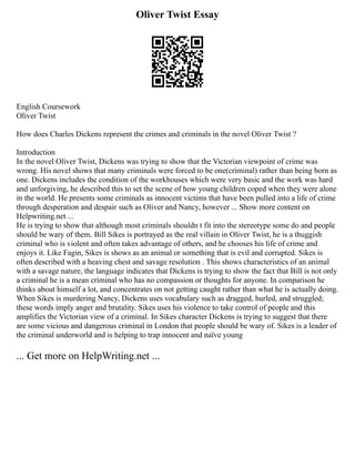 Oliver Twist Essay
English Coursework
Oliver Twist
How does Charles Dickens represent the crimes and criminals in the novel Oliver Twist ?
Introduction
In the novel Oliver Twist, Dickens was trying to show that the Victorian viewpoint of crime was
wrong. His novel shows that many criminals were forced to be one(criminal) rather than being born as
one. Dickens includes the condition of the workhouses which were very basic and the work was hard
and unforgiving, he described this to set the scene of how young children coped when they were alone
in the world. He presents some criminals as innocent victims that have been pulled into a life of crime
through desperation and despair such as Oliver and Nancy, however ... Show more content on
Helpwriting.net ...
He is trying to show that although most criminals shouldn t fit into the stereotype some do and people
should be wary of them. Bill Sikes is portrayed as the real villain in Oliver Twist, he is a thuggish
criminal who is violent and often takes advantage of others, and he chooses his life of crime and
enjoys it. Like Fagin, Sikes is shows as an animal or something that is evil and corrupted. Sikes is
often described with a heaving chest and savage resolution . This shows characteristics of an animal
with a savage nature, the language indicates that Dickens is trying to show the fact that Bill is not only
a criminal he is a mean criminal who has no compassion or thoughts for anyone. In comparison he
thinks about himself a lot, and concentrates on not getting caught rather than what he is actually doing.
When Sikes is murdering Nancy, Dickens uses vocabulary such as dragged, hurled, and struggled;
these words imply anger and brutality. Sikes uses his violence to take control of people and this
amplifies the Victorian view of a criminal. In Sikes character Dickens is trying to suggest that there
are some vicious and dangerous criminal in London that people should be wary of. Sikes is a leader of
the criminal underworld and is helping to trap innocent and naïve young
... Get more on HelpWriting.net ...
 