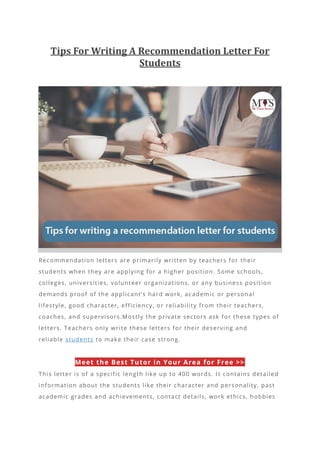 Tips For Writing A Recommendation Letter For
Students
Recommendation letters are primarily written by teachers for their
students when they are applying for a higher position. Some schools,
colleges, universities, volunteer organizations, or any business position
demands proof of the applicant’s hard work, ac ademic or personal
lifestyle, good character, efficiency, or reliability from their teachers,
coaches, and supervisors.Mostly the private sectors ask for these types of
letters. Teachers only write these letters for their deserving and
reliable students to make their case strong.
Meet the Best Tutor in Your Area for Free >>
This letter is of a specific length like up to 400 words. I t contains detailed
information about the students like their character and personality, past
academic grades and achievements, contact details, work ethics, hobbies
 