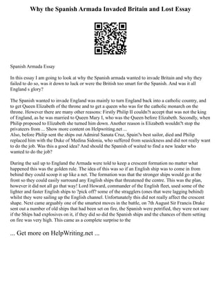 Why the Spanish Armada Invaded Britain and Lost Essay
Spanish Armada Essay
In this essay I am going to look at why the Spanish armada wanted to invade Britain and why they
failed to do so, was it down to luck or were the British too smart for the Spanish. And was it all
England s glory?
The Spanish wanted to invade England was mainly to turn England back into a catholic country, and
to get Queen Elizabeth of the throne and to get a queen who was for the catholic monarch on the
throne. However there are many other reasons: Firstly Philip II couldn?t accept that was not the king
of England, as he was married to Queen Mary I, who was the Queen before Elizabeth. Secondly, when
Philip proposed to Elizabeth she turned him down. Another reason is Elizabeth wouldn?t stop the
privateers from ... Show more content on Helpwriting.net ...
Also, before Philip sent the ships out Admiral Sanata Cruz, Spain?s best sailor, died and Philip
replaced him with the Duke of Medina Sidonia, who suffered from seasickness and did not really want
to do the job. Was this a good idea? And should the Spanish of waited to find a new leader who
wanted to do the job?
During the sail up to England the Armada were told to keep a crescent formation no matter what
happened this was the golden rule. The idea of this was so if an English ship was to come in from
behind they could scoop it up like a net. The formation was that the stronger ships would go at the
front so they could easily surround any English ships that threatened the centre. This was the plan,
however it did not all go that way! Lord Howard, commander of the English fleet, used some of the
lighter and faster English ships to ?pick off? some of the stragglers (ones that were lagging behind)
whilst they were sailing up the English channel. Unfortunately this did not really affect the crescent
shape. Next came arguably one of the smartest moves in the battle, on 7th August Sir Francis Drake
sent out a number of old ships that had been set on fire, the Spanish were petrified, they were not sure
if the Ships had explosives on it, if they did so did the Spanish ships and the chances of them setting
on fire was very high. This came as a complete surprise to the
... Get more on HelpWriting.net ...
 