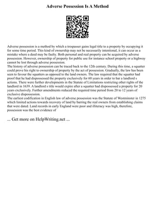 Adverse Possession Is A Method
Adverse possession is a method by which a trespasser gains legal title to a property by occupying it
for some time period. This kind of ownership may not be necessarily intentional, it can occur as a
mistake where a deed may be faulty. Both personal and real property can be acquired by adverse
possession. However, ownership of property for public use for instance school property or a highway
cannot be lost through adverse possession.
The history of adverse possession can be traced back to the 12th century. During this time, a squatter
could prove his right to ownership of property by the act of possession. Gradually, the law has been
seen to favour the squatters as opposed to the land owners. The law required that the squatter had
proof that he had dispossessed the property exclusively for 60 years in order to bar a landlord s
actions. There were further developments in the Statute of Limitations restricting other rights of the
landlord in 1639. A landlord s title would expire after a squatter had dispossessed a property for 20
years exclusively. Further amendments reduced the required time period from 20 to 12 years of
exclusive dispossession.
The earliest codification in English law of adverse possession was the Statute of Westminster in 1275
which limited actions towards recovery of land by barring the real owners from establishing claims
that were dated. Land records in early England were poor and illiteracy was high, therefore,
possession was the best evidence of
... Get more on HelpWriting.net ...
 