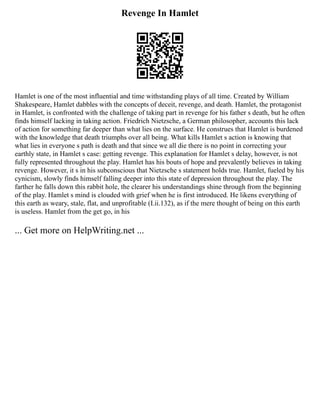 Revenge In Hamlet
Hamlet is one of the most influential and time withstanding plays of all time. Created by William
Shakespeare, Hamlet dabbles with the concepts of deceit, revenge, and death. Hamlet, the protagonist
in Hamlet, is confronted with the challenge of taking part in revenge for his father s death, but he often
finds himself lacking in taking action. Friedrich Nietzsche, a German philosopher, accounts this lack
of action for something far deeper than what lies on the surface. He construes that Hamlet is burdened
with the knowledge that death triumphs over all being. What kills Hamlet s action is knowing that
what lies in everyone s path is death and that since we all die there is no point in correcting your
earthly state, in Hamlet s case: getting revenge. This explanation for Hamlet s delay, however, is not
fully represented throughout the play. Hamlet has his bouts of hope and prevalently believes in taking
revenge. However, it s in his subconscious that Nietzsche s statement holds true. Hamlet, fueled by his
cynicism, slowly finds himself falling deeper into this state of depression throughout the play. The
farther he falls down this rabbit hole, the clearer his understandings shine through from the beginning
of the play. Hamlet s mind is clouded with grief when he is first introduced. He likens everything of
this earth as weary, stale, flat, and unprofitable (I.ii.132), as if the mere thought of being on this earth
is useless. Hamlet from the get go, in his
... Get more on HelpWriting.net ...
 