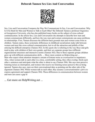Deborah Tannen Sex Lies And Conversation
Sex, Lies and Conversation Compares the Way We Communicate In Sex, Lies and Conversation: Why
Is It So Hard for Men and Women to Talk to Each Other? By Deborah Tannen a professor linguistics
at Georgetown University, who has also published many books on the subject of cross cultural
communication. In the article Sex, Lies and Conversation she attempts to describe how men and
women communicate differently, and how the way men and women communicate can cause problems
in relationships. First, Tannen discusses the different back grounds men and women come from as
children. Tannen states, these systematic differences in childhood socialization make talk between
women and men like cross cultural communication, heir to all the attraction and pitfalls of that
enticing but difficult enterprise (Tannen 382). In this quote she is referring to the way Boys and girls
tend to play with children of their own gender, and their sex separate groups have different
organizational structures and interactive norms (Tannen 382). Due to these separate groups children
grow up with different communication skills. ... Show more content on Helpwriting.net ...
Men who expect silent attention interpret a stream of listener noise as overreaction or impatience.
Also, when women talk to each other in a close, comfortable setting, they often overlap, finish each
other s sentences and anticipate what the other is about to say (Tannen 384). She says men perceive
listening noises as interruption, and women who receive no listening noises perceive this as being
ignored. Tannen also says, men see their conversational duty as pointing out the other side of the
argument (Tannen 384). While women talk to each other, they assume a conversationalist s job is to
express agreement and support (Tannen 384). These differences in communication between women
and men can cause a gap in
... Get more on HelpWriting.net ...
 