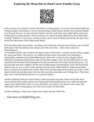 Exploring the Sharp Rise in Dual-Career Families Essay
Most everyone was raised in a family that had two working parents. Even now most married adults are
working couples. According to a survey, the percentage of dual income families has increased sharply
over the past 30 years. As more and more female enter the work force more single family careers are
turning into two career families. In this economy can a family actually afford not to have both adults
working? Whether it s for money, wanting to seek a goal or just to benefit your family, the dual career
family has taken place of the single career family.
First lets define dual career family , according to the dictionary, the dual career family is one in which
both heads of the household pursue careers and at the same time ... Show more content on
Helpwriting.net ...
An example would be who would be the bread winner of the family. A woman may be trying to juggle
her career and family. This may be very difficult trying to play wife mother role (nurturance,
emotionality, responsiveness) while balancing her career role. A man too may struggle with his
definition of masculine and feminine roles as it has been taught to him. He may think that he is to be
expected to be the head of the household, to be the one who earns the money and has the power . For
the most part men aren t taught to fill the role in child rearing or homemaking. Even if he has had the
skills he may see it as a waste of time and may hurt his career. Other hand in a single career family
there is no guess as to whose role is what. There is the one that brings in the money, he or she is in the
bread winners role and then there is the one that stays home and takes care of things there. They know
their roles in the household and there is no question about it.
Another challenge of the two career family is that one person may take a back seat for the others
career and the result maybe a person not reaching their full potential career wise. Other the hand the
single career family doesn t have to worry about this, since there is one person with a career that
individual is able to keep going as far as his or her career will take them.
Another challenge is when most couple tries to share the load. When this
... Get more on HelpWriting.net ...
 