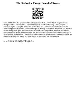 The Biochemical Changes In Apollo Missions
From 1961 to 1972, the government funded organization NASA ran the Apollo program, which
attempted to land humans on the Moon and bring them back to Earth safely. Of the program s 16
successful flights, five flights landed men on the Moon and a total of twelve men walked on the
Moon. Samples taken from the Moon s surface paved the way for enormous discoveries and increased
understanding about space, natural elements and our Moon s composition. However, one aspect of
discovery that the Apollo missions enabled was the discovery of the human body s reaction to space
and weightless environments. One scientific report, funded and published by NASA itself, studied the
biochemical changes in Apollo astronauts during their missions. The report s main
... Get more on HelpWriting.net ...
 