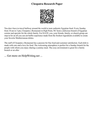 Cleopatra Research Paper
You don t have to travel halfway around the world to taste authentic Egyptian food. Every Sunday
from 10 am to 3 pm, Cleopatra s Restaurant in High Point, NC hosts a delicious brunch of Egyptian
cuisine and specials for the whole family. For $14.95, you, your friends, family, or church group can
stop in for an all you can eat buffet experience made from the freshest ingredients available to create
your favorite Mediterranean dishes.
The staff of Cleopatra s Restaurant has a passion for fine food and customer satisfaction. Each dish is
made with care and a love for food. The welcoming atmosphere is perfect for a Sunday brunch for the
people with whom you enjoy sharing a yummy meal. The cozy environment is great for a family
brunch or an after
... Get more on HelpWriting.net ...
 