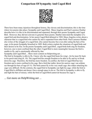 Comparison Of Sympathy And Caged Bird
There have been many injustices throughout history, like slavery and discrimination; this is the time
where two poems take place; Sympathy and Caged Bird . Maya Angelou and Paul Laurence Dunbar
describe how it is like to be discriminated and separated, through their poems Sympathy and Caged
Bird . However, they did not convene to generate these poems. Dunbar innovated the metaphor of a
caged bird and discrimination. In her poem Caged Bird debuted in 1969, Maya Angelou writes about a
character that is a caged bird who cannot fly and is separated from other birds. Paul Laurence Dunbar
also writes of the struggle of a caged bird, who cannot become free even after eating the bars of his
cage, in his poem Sympathy broached in 1889. Both writers explain the situations of caged birds and
their desires to be free. In the poems Sympathy and Caged Bird , caged birds both sing for freedom,
however, one is more confined than the other; Caged Bird is more meaningful, because the bird is
unable to fly, and is emotionally affected by that.
Sympathy and Caged Bird ... Show more content on Helpwriting.net ...
The bird in Sympathy is able to fly. I know why the caged bird beats his wing/...for he must fly back
to his perch and cling (8, 10). The caged bird has enough freedom to be able to fly and try to break
down his cage. Therefore, the bird has more freedom. In conflict, the bird in Caged Bird has less
freedom and is more confined in his cage. But a bird that stalks/ down his narrow cage/ can seldom
see through his bars of rage (8 11). The bird cannot fly in his very small cage; this makes attacking his
cage very difficult. On the contrary, the caged bird in Sympathy can fight his cage, while the bird in
Caged Bird is diffident and doesn t have enough space to do so. The bird in Sympathy is able to fly
and fight the bars of misery; while the bird in Caged Bird cannot do because his cage is
... Get more on HelpWriting.net ...
 