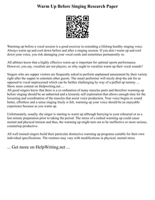 Warm Up Before Singing Research Paper
Warming up before a vocal session is a good exercise in extending a lifelong healthy singing voice.
Always warm up and cool down before and after a singing session. If you don t warm up and cool
down your voice, you risk damaging your vocal cords and sometimes permanently so.
All athletes know that a highly effective warm up is important for optimal sports performance.
However, you say, vocalists are not players, so why ought to vocalists warm up their vocal sounds?
Singers who are supper visitors are frequently asked to perform unplanned amusement by their variety
right after the supper to entertain other guests. The smart performer will nicely drop the ask for as
opposed to vocal unprocessed which can be further challenging by way of a puffed up tummy. ...
Show more content on Helpwriting.net ...
All good singers know that there is a co ordination of many muscles parts and therefore warming up
before singing should be an unhurried and a leisurely self exploration that allows enough time for the
loosening and coordination of the muscles that assist voice production. Your voice begins to sound
better, effortless and a sense singing freely is felt, warming up your voice should be an enjoyable
experience because as you warm up.
Unfortunately, usually, the singer is starting to warm up although hurrying to your rehearsal or as a
last minute preparation prior to taking the period. The stress of a rushed warming up could cause
mental and physical tension and thus, the warming up might turn out to be ineffective or more serious,
countertop productive.
All well trained singers build their particular distinctive warming up programs suitable for their own
individual specifications. The routines may vary with modifications in physical, mental stress
... Get more on HelpWriting.net ...
 