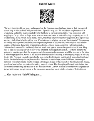 Patient Greed
We have been freed from kings and queens but the Common man has been slave to their own greed
for as long as history itself and yet we haven t figured a way out. We have been taught survival is
everything and in this overpopulated world that fight to survive is inevitable. That consistent self
nagging to Go get it has perhaps made us want more and more in spite of having everything we need.
More money, more power, more riches, status, the stride for public acknowledgement. It is a price tag
on every individual whether girl or boy. Who is the more eligible bachelor/ bachelorette? The pressure
of society and expectations lead to the umpteen engineers or doctors who basically had very modest
dreams of having a dairy farm or painting portraits, ... Show more content on Helpwriting.net ...
Substandard, counterfeit, and falsely labeled medicines appear identical to genuine medicines. They
fail to treat the disease for which they were intended, putting patients at risk. The harm done to the
patient to meet the greed of the surgeons and pharmaceutical companies would be pro rata to the latter
s immoral propensities. Greed is not exclusive to the medical industry. It has largely played in our day
to day life. Poignant examples can also be seen in the food industry (adulterated, unhealthy food) and
in the fashion industry that exploits the less fortunate in sweatshops, uses child labor, encourages
rampant consumerism and creates warped self images. Greed is the product of this materialism. Today,
greed and avarice has overtaken the society s moral values. The damaging effects of materialism has
also led to far reaching destruction in the political realm. Corrupt officials with the intend of greed for
power and money has given rise to the numerous scams that has created a climate of distrust in our
... Get more on HelpWriting.net ...
 
