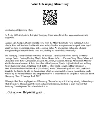 What Is Kampog Glam Essay
Introduction of Kampong Glam
On 7 July 1989, the historic district of Kampong Glam was officiated as a conservation area in
Singapore.
Decades ago, Kampong Glam housed people from the Malay Peninsula, Java, Sumatra, Celebes
Islands, Riau and Southern Arabia which are mainly Muslim immigrants and are positioned based
largely on their prominence, social and economic status. As time passes, Indian and Chinese
immigrants began to reside in the same area, making it a multiethnic community.
The Kampong Glam trail that I embarked on includes 12 main destinations, namely the Malay
Heritage Centre, Gedung Kuning, Masjid Sultan, Bussorah Street, Former Chung Cheng School and
Chong Pun Girls School, Madrasah Alsagoff Al Arabiah, Madrasah Aljunied Al Islamiah, Malabar
Muslim Jama ath Mosque, St John Ambulance Headquarters, Masjid Hajjah Fatimah and Kallang
River. (Kampong Glam: A Heritage Trail, 2015) ... Show more content on Helpwriting.net ...
Arab Street was also called Jawa Koi (Java Street) by the Chinese and pookadai sadakku (Flower
Street) by the Tamils. To add on, Pondok Java which accommodated Javanese migrants and made
popular by the Javanese theatre and arts performances is situated near the car park at Kandahar Street.
(Kampong Glam: A Heritage Trail, 2015)
Although all of these might portrayed Kampong Glam as having a rich Malay identity, it is no longer
what it was now. Through gentrification and commodification, it is hard to even pinpoint that
Kampong Glam is part of the cultural districts in
... Get more on HelpWriting.net ...
 
