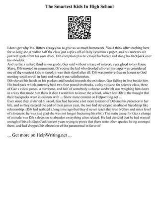 The Smartest Kids In High School
I don t get why Ms. Bitters always has to give us so much homework. You d think after teaching here
for so long she d realize half the class just copies off of Billy Bowman s paper, and his answers are
just wet spots from his own drool, Dib complained as he closed his locker and slung his backpack over
his shoulder.
And yet he s ranked third in our grade, Gaz said without a trace of interest, eyes glued to her Game
Slave. Dib snorted in amusement. Of course the kid who drooled all over his paper was considered
one of the smartest kids in skool; it was their skool after all. Dib was positive that an honest to God
monkey could enroll in here and make it out valedictorian.
Dib shoved his hands in his pockets and headed towards the exit door, Gaz falling in line beside him.
His backpack which currently held two four pound textbooks, a clay volcano for science class, three
of Gaz s video games, a trombone, and half of somebody s cheese sandwich was weighing him down
in a way that made him think it didn t want him to leave the school, which led Dib to the thought that
their backpacks were in cahoots with ... Show more content on Helpwriting.net ...
Ever since they d started hi skool, Gaz had become a lot more tolerant of Dib and his presence in her
life, and as they entered the end of their junior year, the two had developed an almost friendship like
relationship. (Dib had realized a long time ago that they d never reach that true brother and sister level
of closeness; he was just glad she was not longer fracturing his ribs.) The main cause for Gaz s change
of attitude was Dib s decision to abandon everything alien related. He had decided that he had wasted
enough of his childhoodadolescent years trying to prove that there were other species living amongst
them, and had dropped his obsession of the paranormal in favor of
... Get more on HelpWriting.net ...
 