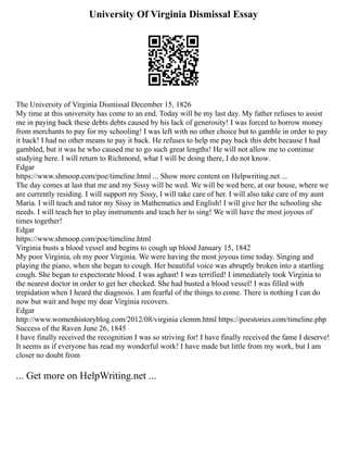 University Of Virginia Dismissal Essay
The University of Virginia Dismissal December 15, 1826
My time at this university has come to an end. Today will be my last day. My father refuses to assist
me in paying back these debts debts caused by his lack of generosity! I was forced to borrow money
from merchants to pay for my schooling! I was left with no other choice but to gamble in order to pay
it back! I had no other means to pay it back. He refuses to help me pay back this debt because I had
gambled, but it was he who caused me to go such great lengths! He will not allow me to continue
studying here. I will return to Richmond, what I will be doing there, I do not know.
Edgar
https://www.shmoop.com/poe/timeline.html ... Show more content on Helpwriting.net ...
The day comes at last that me and my Sissy will be wed. We will be wed here, at our house, where we
are currently residing. I will support my Sissy, I will take care of her. I will also take care of my aunt
Maria. I will teach and tutor my Sissy in Mathematics and English! I will give her the schooling she
needs. I will teach her to play instruments and teach her to sing! We will have the most joyous of
times together!
Edgar
https://www.shmoop.com/poe/timeline.html
Virginia busts a blood vessel and begins to cough up blood January 15, 1842
My poor Virginia, oh my poor Virginia. We were having the most joyous time today. Singing and
playing the piano, when she began to cough. Her beautiful voice was abruptly broken into a startling
cough. She began to expectorate blood. I was aghast! I was terrified! I immediately took Virginia to
the nearest doctor in order to get her checked. She had busted a blood vessel! I was filled with
trepidation when I heard the diagnosis. I am fearful of the things to come. There is nothing I can do
now but wait and hope my dear Virginia recovers.
Edgar
http://www.womenhistoryblog.com/2012/08/virginia clemm.html https://poestories.com/timeline.php
Success of the Raven June 26, 1845
I have finally received the recognition I was so striving for! I have finally received the fame I deserve!
It seems as if everyone has read my wonderful work! I have made but little from my work, but I am
closer no doubt from
... Get more on HelpWriting.net ...
 