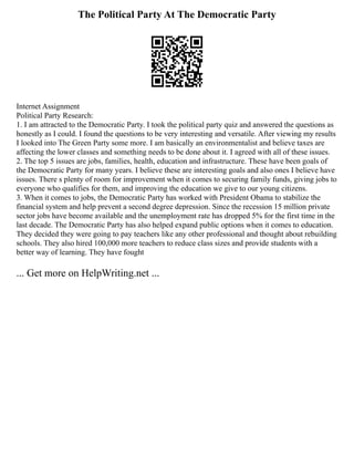 The Political Party At The Democratic Party
Internet Assignment
Political Party Research:
1. I am attracted to the Democratic Party. I took the political party quiz and answered the questions as
honestly as I could. I found the questions to be very interesting and versatile. After viewing my results
I looked into The Green Party some more. I am basically an environmentalist and believe taxes are
affecting the lower classes and something needs to be done about it. I agreed with all of these issues.
2. The top 5 issues are jobs, families, health, education and infrastructure. These have been goals of
the Democratic Party for many years. I believe these are interesting goals and also ones I believe have
issues. There s plenty of room for improvement when it comes to securing family funds, giving jobs to
everyone who qualifies for them, and improving the education we give to our young citizens.
3. When it comes to jobs, the Democratic Party has worked with President Obama to stabilize the
financial system and help prevent a second degree depression. Since the recession 15 million private
sector jobs have become available and the unemployment rate has dropped 5% for the first time in the
last decade. The Democratic Party has also helped expand public options when it comes to education.
They decided they were going to pay teachers like any other professional and thought about rebuilding
schools. They also hired 100,000 more teachers to reduce class sizes and provide students with a
better way of learning. They have fought
... Get more on HelpWriting.net ...
 