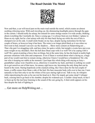 The Road Outside The Motel
Now and then, a car will travel past on the main road outside the motel, which creates an almost
soothing whizzing noise. With each traveling car, the shimmering headlights pierce through the gaps
in the curtain. I should really be asleep, but instead for some strange reason I m wide awake, thinking
about everything like I normally do. Since a young age, I ve always been an over thinker. I glance to
Dean on my right, but he s fast asleep with only his bare back facing me while the rest of him is
slumped over on his side. A small smile breaks on my face, despite laying motionless for the last
couple of hours, or however long it has been. The room is no longer pitch black as it was when we
first went to bed, instead I can now see the shadows ... Show more content on Helpwriting.net ...
That s the part I m struggling with, and have done for quite a while, but tonight s events have put even
more weight on my shoulders. How the hell does Dean cope with it so well? Or is he coping with it
well? He s great at putting a brave face on things, but at the same time, he has the knack to tackle high
pressure situations with calm and composure. Even if Dean is worried about what is facing us, a huge
part of me would want him to remain strong, otherwise I know I would have a breakdown! He s the
one who is keeping me stable at the moment. I just hope this whole thing with staying at Amy s
grandfather s place won t backfire on us, otherwise it would be my fault, and there is nothing we could
do to get ourselves out of that mess. An uneasy sigh leaves me, becoming the only thing that can be
heard in the room. Staring hopelessly at the cracked ceiling, like I have done for the last couple of
hours, a ruffle comes from Dean s side of the bed. His bare muscular body rolls over to face me, I turn
naturally to face him only to see the whites of his eyes staring right at me. Talk to me, he whispers
while repositioning his arm so he can rest his head on it. Don t be stupid, get some sleep! I whisper
back, coaxing him to go back to his slumber, despite his widened eyes. I couldn t sleep much, in fact I
ve been up for the last hour listening to the sound of the cars going by. A faint smile appears on his
face despite the lack of lighting in
... Get more on HelpWriting.net ...
 