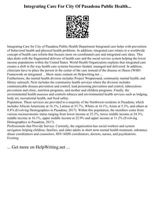 Integrating Care For City Of Pasadena Public Health...
Integrating Care for City of Pasadena Public Health Department Integrated care helps with prevention
of behavioral health and physical health problems. In addition, integrated care relates to a worldwide
concept of health care reform that focuses more on coordinated care and integrated care ideas. This
idea deals with the fragmented delivery of health care and the social service system helping the lower
income populations within the United States. World Health Organization explains that integrated care
creates a shift in the way health care systems becomes funded, managed and delivered. In addition,
clinicians have to place the person in the center of the care instead of the disease or illness (WHO
Framework on integrated ... Show more content on Helpwriting.net ...
Furthermore, the mental health division includes Project Wraparound, community mental health, and
library outreach. Next includes the community health services where the division includes
communicable disease prevention and control, lead poisoning prevention and control, tuberculosis
prevention and clinic, nutrition programs, and mother and children programs. Finally, the
environmental health assesses and controls tobacco and environmental health services such as lodging,
body art, recreational health, and food safety.
Population. These services are provided to a majority of the Northwest residents in Pasadena, which
includes African Americans at 16.1%, Latinos at 53.7%, Whites at 16.1%, Asian at 5.3%, and others at
8.8% (Evolving Demographics in Pasadena, 2017). Within this population, the members come from
various socioeconomic status ranging from lower income at 25.2%, lower middle income at 24.3%,
middle income at 16.1%, upper middle income at 22.9% and upper income at 11.2% (Evolving
Demographics in Pasadena, 2017).
Professionals that Provide Service. Currently, the organization has social workers and system
navigators helping children, families, and older adults in short term mental health treatment, substance
abuse coordinators and counselors, HIV/AIDS coordinators, doctors, nurses, and psychiatrists.
Existing
... Get more on HelpWriting.net ...
 