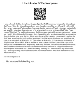 I Am A Leader Of The New Iphone
I am a colossally faithful Apple brand shopper. I got the iPod Nano around a week after it turned out,
the iPhone 3G the day it turned out, and now am a pleased owner of the new iPhone 6S . Allowed I
don t have a Mac or an iPad, regardless I surrender that the majority of Apple s items are mechanically
and tastefully better than the greater part of its adversaries (yes, even to the cherished Wake Forest
version ThinkPad). The traditional consumer decision process starts with problem recognition. I would
say, I totally skirted this underlying stage. Since I was taking after web journals and declarations about
the arrival of the most up to date era iPhone since last year like it was my employment, I realized that
the iPhone would have been released on September 25th I likewise realized that you would have the
capacity to preorder it on September 12. Thus at 8am on September 12, I preordered the fresh out of
the plastic new iPhone 6S for $700 in addition to some expense, and hence started the expectation
until get day on October started. So glancing back at my purchase, I never truly encountered a minute
when I understood that I had an issue which should have been tended to or a trigger that made me
need the phone. I as of now had a phone (a working Samsung as a substitution for my dead iPhone
5s), I basically recently concluded that I needed the freshest and best innovation out there which the
iPhone advertised.
The following stride in
... Get more on HelpWriting.net ...
 