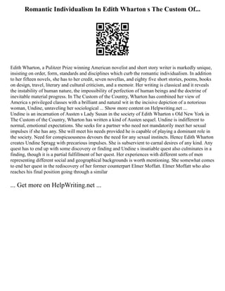 Romantic Individualism In Edith Wharton s The Custom Of...
Edith Wharton, a Pulitzer Prize winning American novelist and short story writer is markedly unique,
insisting on order, form, standards and disciplines which curb the romantic individualism. In addition
to her fifteen novels, she has to her credit, seven novellas, and eighty five short stories, poems, books
on design, travel, literary and cultural criticism, and a memoir. Her writing is classical and it reveals
the instability of human nature, the impossibility of perfection of human beings and the doctrine of
inevitable material progress. In The Custom of the Country, Wharton has combined her view of
America s privileged classes with a brilliant and natural wit in the incisive depiction of a notorious
woman, Undine, unraveling her sociological ... Show more content on Helpwriting.net ...
Undine is an incarnation of Austen s Lady Susan in the society of Edith Wharton s Old New York in
The Custom of the Country, Wharton has written a kind of Austen sequel. Undine is indifferent to
normal, emotional expectations. She seeks for a partner who need not mandatorily meet her sexual
impulses if she has any. She will meet his needs provided he is capable of playing a dominant role in
the society. Need for conspicuousness devours the need for any sexual instincts. Hence Edith Wharton
creates Undine Spragg with precarious impulses. She is subservient to carnal desires of any kind. Any
quest has to end up with some discovery or finding and Undine s insatiable quest also culminates in a
finding, though it is a partial fulfillment of her quest. Her experiences with different sorts of men
representing different social and geographical backgrounds is worth mentioning. She somewhat comes
to end her quest in the rediscovery of her former counterpart Elmer Moffatt. Elmer Moffatt who also
reaches his final position going through a similar
... Get more on HelpWriting.net ...
 