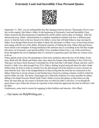 Extremely Loud And Incredibly Close Personal Quotes
September 11, 2001, was an unforgettable day that changed America forever. Thousands of lives were
lost in this tragedy, like Oskar s father. In the beginning of Extremely Loud and Incredibly Close,
Oskar mentions the Reconnaissance Expedition he and his father used to play on Sundays. After his
dad passed away, Oskar s determination to complete expeditions remains, but now a different goal
arises: to find the lock to the key found in his father s room that will help Oskar to stop missing his
father. Even though Oskar knows his father is dead, this adventure is Oskar s way of receiving closure
and coping with the loss of his father. During his journey of finding the lock, Oskar often gets heavy
boots which is his metaphor of being burdened with emotions due to everything in his life that weighs
him down. In Extremely Loud and Incredibly Close, Jonathan Safran Foer s use of the motif heavy
boots throughout the novel highlights that it is normal to experience grief, but there are various ways
to do so.
Oskar spends much of his life attempting to find some restitution about the loss of his father. In the
story, Ruth tells Mr. Black and Oskar many facts about the Empire State Building in New York City:
That gave me heavy boots because it reminded me of the lock that I still hadn t found, and how until I
found it, I didn t love dad enough (Foer 251). Oskar s feeling of grief and guilt about his dad s death
bothers him; he feels in order to actually love his dad and get rid of his lament to receive closure, he
must find the lock. Due to the disappointment of discovering that the lock has no connection to his
father, Oskar has to invent closure to end feeling heavy boots by creating a fantasy world in which he
and his father are safe. The book s final pages are a flip book of photos of a man, possibly his father,
falling to his death from the World Trade Center. Oskar reverses the photos so that when you flip
them, the man falls up. He creates a fictional story in which his Dad is still alive. Even though the
quest doesn t give Oskar the closure he expected, it does help him appreciate the time he did have with
his Dad.
Furthermore, some tend to mourn by engaging in their hobbies and interests. Alice Black
... Get more on HelpWriting.net ...
 