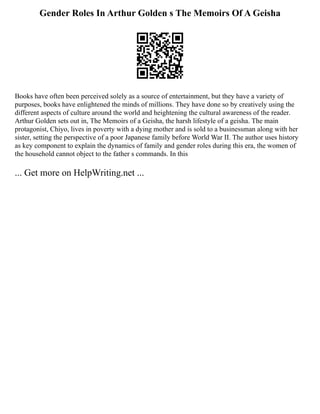 Gender Roles In Arthur Golden s The Memoirs Of A Geisha
Books have often been perceived solely as a source of entertainment, but they have a variety of
purposes, books have enlightened the minds of millions. They have done so by creatively using the
different aspects of culture around the world and heightening the cultural awareness of the reader.
Arthur Golden sets out in, The Memoirs of a Geisha, the harsh lifestyle of a geisha. The main
protagonist, Chiyo, lives in poverty with a dying mother and is sold to a businessman along with her
sister, setting the perspective of a poor Japanese family before World War II. The author uses history
as key component to explain the dynamics of family and gender roles during this era, the women of
the household cannot object to the father s commands. In this
... Get more on HelpWriting.net ...
 