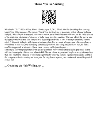 Thank You for Smoking
Nica Javier CRITHIN A62 Ms. Hazel Biana August 5, 2013 Thank You for Smoking film viewing
Identifying fallacies paper. The movie, Thank You for Smoking is a comedy with a tobacco industry
lobbyist, Nick Naylor as the lead. The movie has an eerie comic theme which tackles the serious issue
of the addicting substance of tobacco, or to be more specific, nicotine. The idea which the movie was
trying to portray was that this lobbyist was a great speaker who is able to manipulate many a feeble
mind. A lobbyist, to begin with, is one who is employed to persuade all concerned of the employer s
concern(s), in this case, the marketing of tobacco products. The thing about Naylor was, he had a
confident approach to almost ... Show more content on Helpwriting.net ...
She simply failed to present him with quality evidence. More identifiable fallacies presented in the
said movie comprise of the event wherein BR, Naylor s boss, approves of Naylor s suggestion on how
they will be able to circulate or sell more cigarettes by showing famous figures smoking and BR tells
the rest present in the meeting to, slam your fucking brains against your desks until something useful
comes out!
... Get more on HelpWriting.net ...
 