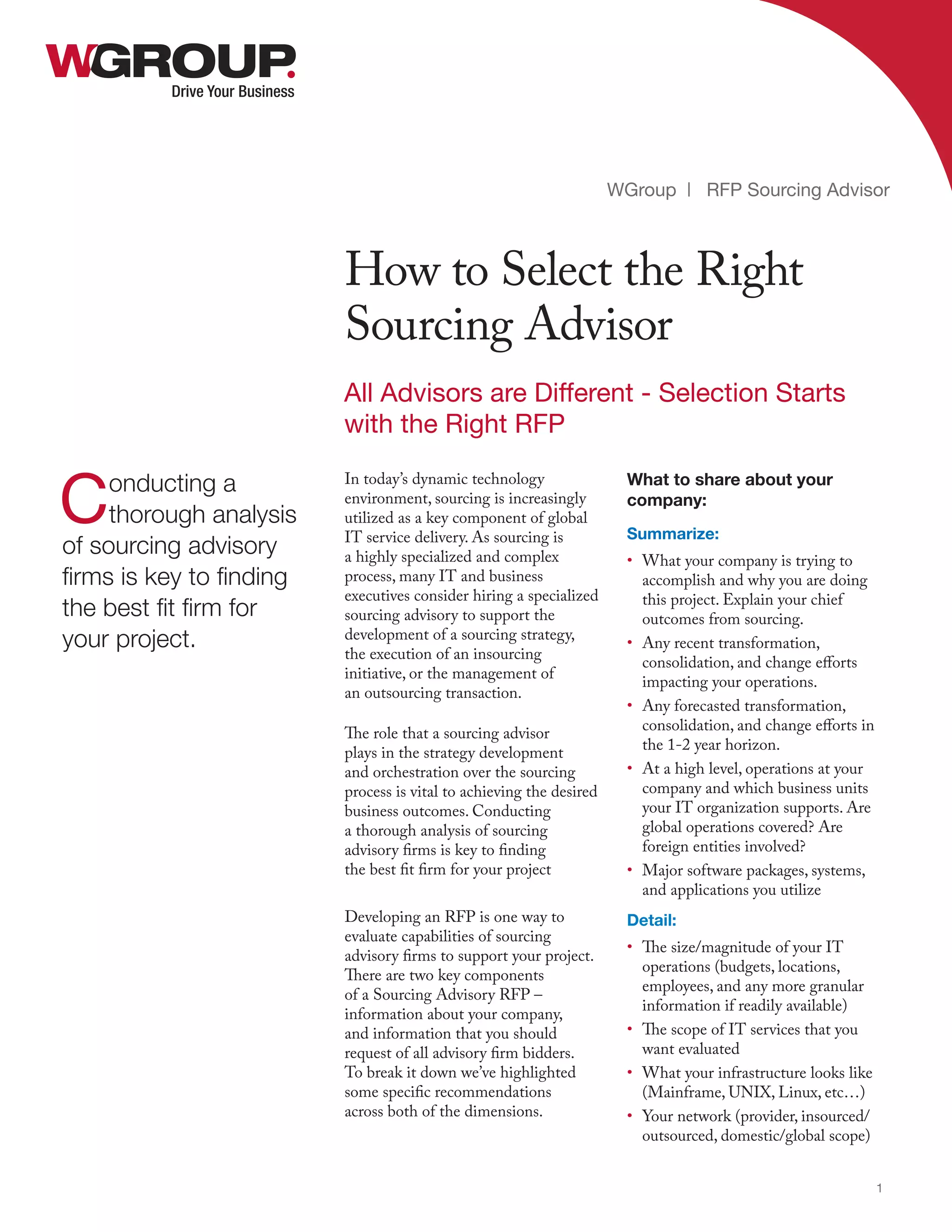 In today’s dynamic technology
environment, sourcing is increasingly
utilized as a key component of global
IT service delivery. As sourcing is
a highly specialized and complex
process, many IT and business
executives consider hiring a specialized
sourcing advisory to support the
development of a sourcing strategy,
the execution of an insourcing
initiative, or the management of
an outsourcing transaction.
The role that a sourcing advisor
plays in the strategy development
and orchestration over the sourcing
process is vital to achieving the desired
business outcomes. Conducting
a thorough analysis of sourcing
advisory firms is key to finding
the best fit firm for your project
Developing an RFP is one way to
evaluate capabilities of sourcing
advisory firms to support your project.
There are two key components
of a Sourcing Advisory RFP –
information about your company,
and information that you should
request of all advisory firm bidders.
To break it down we’ve highlighted
some specific recommendations
across both of the dimensions.
Drive Your Business
How to Select the Right
Sourcing Advisor
WGroup | RFP Sourcing Advisor
1
Conducting a
thorough analysis
of sourcing advisory
firms is key to finding
the best fit firm for
your project.
All Advisors are Different - Selection Starts
with the Right RFP
What to share about your
company:
Summarize:
•	 What your company is trying to
accomplish and why you are doing
this project. Explain your chief
outcomes from sourcing.
•	 Any recent transformation,
consolidation, and change efforts
impacting your operations.
•	 Any forecasted transformation,
consolidation, and change efforts in
the 1-2 year horizon.
•	 At a high level, operations at your
company and which business units
your IT organization supports. Are
global operations covered? Are
foreign entities involved?
•	 Major software packages, systems,
and applications you utilize
Detail:
•	 The size/magnitude of your IT
operations (budgets, locations,
employees, and any more granular
information if readily available)
•	 The scope of IT services that you
want evaluated
•	 What your infrastructure looks like
(Mainframe, UNIX, Linux, etc…)
•	 Your network (provider, insourced/
outsourced, domestic/global scope)
 