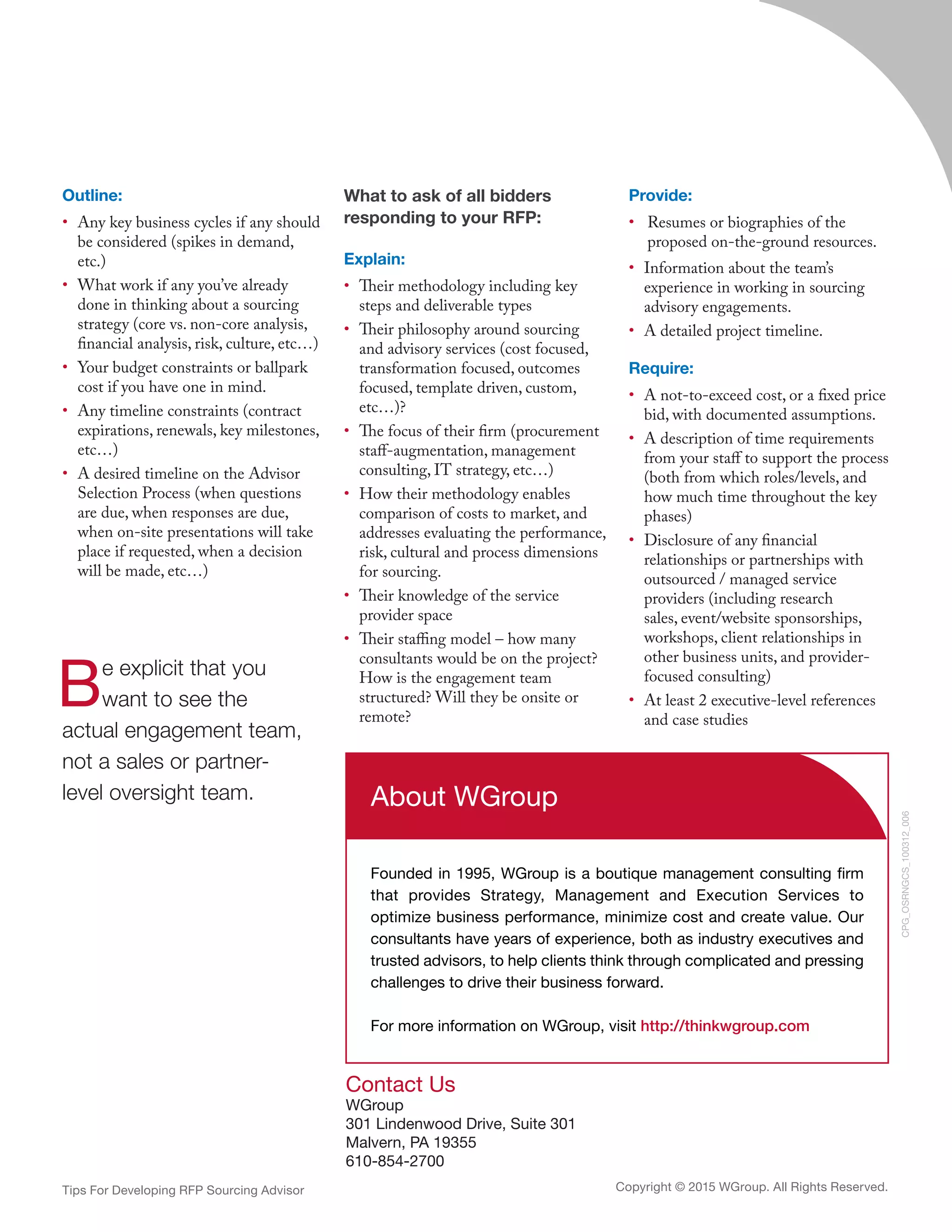 Tips For Developing RFP Sourcing Advisor
Contact Us
WGroup
301 Lindenwood Drive, Suite 301
Malvern, PA 19355
610-854-2700
CPG_OSRNGCS_100312_006
About WGroup
Founded in 1995, WGroup is a boutique management consulting firm
that provides Strategy, Management and Execution Services to
optimize business performance, minimize cost and create value. Our
consultants have years of experience, both as industry executives and
trusted advisors, to help clients think through complicated and pressing
challenges to drive their business forward.
For more information on WGroup, visit http://thinkwgroup.com
Copyright © 2015 WGroup. All Rights Reserved.
Outline:
•	 Any key business cycles if any should
be considered (spikes in demand,
etc.)
•	 What work if any you’ve already
done in thinking about a sourcing
strategy (core vs. non-core analysis,
financial analysis, risk, culture, etc…)
•	 Your budget constraints or ballpark
cost if you have one in mind.
•	 Any timeline constraints (contract
expirations, renewals, key milestones,
etc…)
•	 A desired timeline on the Advisor
Selection Process (when questions
are due, when responses are due,
when on-site presentations will take
place if requested, when a decision
will be made, etc…)
What to ask of all bidders
responding to your RFP:
Explain:
•	 Their methodology including key
steps and deliverable types
•	 Their philosophy around sourcing
and advisory services (cost focused,
transformation focused, outcomes
focused, template driven, custom,
etc…)?
•	 The focus of their firm (procurement
staff-augmentation, management
consulting, IT strategy, etc…)
•	 How their methodology enables
comparison of costs to market, and
addresses evaluating the performance,
risk, cultural and process dimensions
for sourcing.
•	 Their knowledge of the service
provider space
•	 Their staffing model – how many
consultants would be on the project?
How is the engagement team
structured? Will they be onsite or
remote?
Provide:
•	 Resumes or biographies of the
proposed on-the-ground resources.
•	 Information about the team’s
experience in working in sourcing
advisory engagements.
•	 A detailed project timeline.
Require:
•	 A not-to-exceed cost, or a fixed price
bid, with documented assumptions.
•	 A description of time requirements
from your staff to support the process
(both from which roles/levels, and
how much time throughout the key
phases)
•	 Disclosure of any financial
relationships or partnerships with
outsourced / managed service
providers (including research
sales, event/website sponsorships,
workshops, client relationships in
other business units, and provider-
focused consulting)
•	 At least 2 executive-level references
and case studies
Be explicit that you
want to see the
actual engagement team,
not a sales or partner-
level oversight team.
 