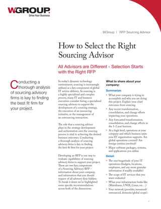 In today’s dynamic technology
environment, sourcing is increasingly
utilized as a key component of global
IT service delivery. As sourcing is
a highly specialized and complex
process, many IT and business
executives consider hiring a specialized
sourcing advisory to support the
development of a sourcing strategy,
the execution of an insourcing
initiative, or the management of
an outsourcing transaction.
The role that a sourcing advisor
plays in the strategy development
and orchestration over the sourcing
process is vital to achieving the desired
business outcomes. Conducting
a thorough analysis of sourcing
advisory firms is key to finding
the best fit firm for your project
Developing an RFP is one way to
evaluate capabilities of sourcing
advisory firms to support your project.
There are two key components
of a Sourcing Advisory RFP –
information about your company,
and information that you should
request of all advisory firm bidders.
To break it down we’ve highlighted
some specific recommendations
across both of the dimensions.
Drive Your Business
How to Select the Right
Sourcing Advisor
WGroup | RFP Sourcing Advisor
1
Conducting a
thorough analysis
of sourcing advisory
firms is key to finding
the best fit firm for
your project.
All Advisors are Different - Selection Starts
with the Right RFP
What to share about your
company:
Summarize:
•	 What your company is trying to
accomplish and why you are doing
this project. Explain your chief
outcomes from sourcing.
•	 Any recent transformation,
consolidation, and change efforts
impacting your operations.
•	 Any forecasted transformation,
consolidation, and change efforts in
the 1-2 year horizon.
•	 At a high level, operations at your
company and which business units
your IT organization supports. Are
global operations covered? Are
foreign entities involved?
•	 Major software packages, systems,
and applications you utilize
Detail:
•	 The size/magnitude of your IT
operations (budgets, locations,
employees, and any more granular
information if readily available)
•	 The scope of IT services that you
want evaluated
•	 What your infrastructure looks like
(Mainframe, UNIX, Linux, etc…)
•	 Your network (provider, insourced/
outsourced, domestic/global scope)
 