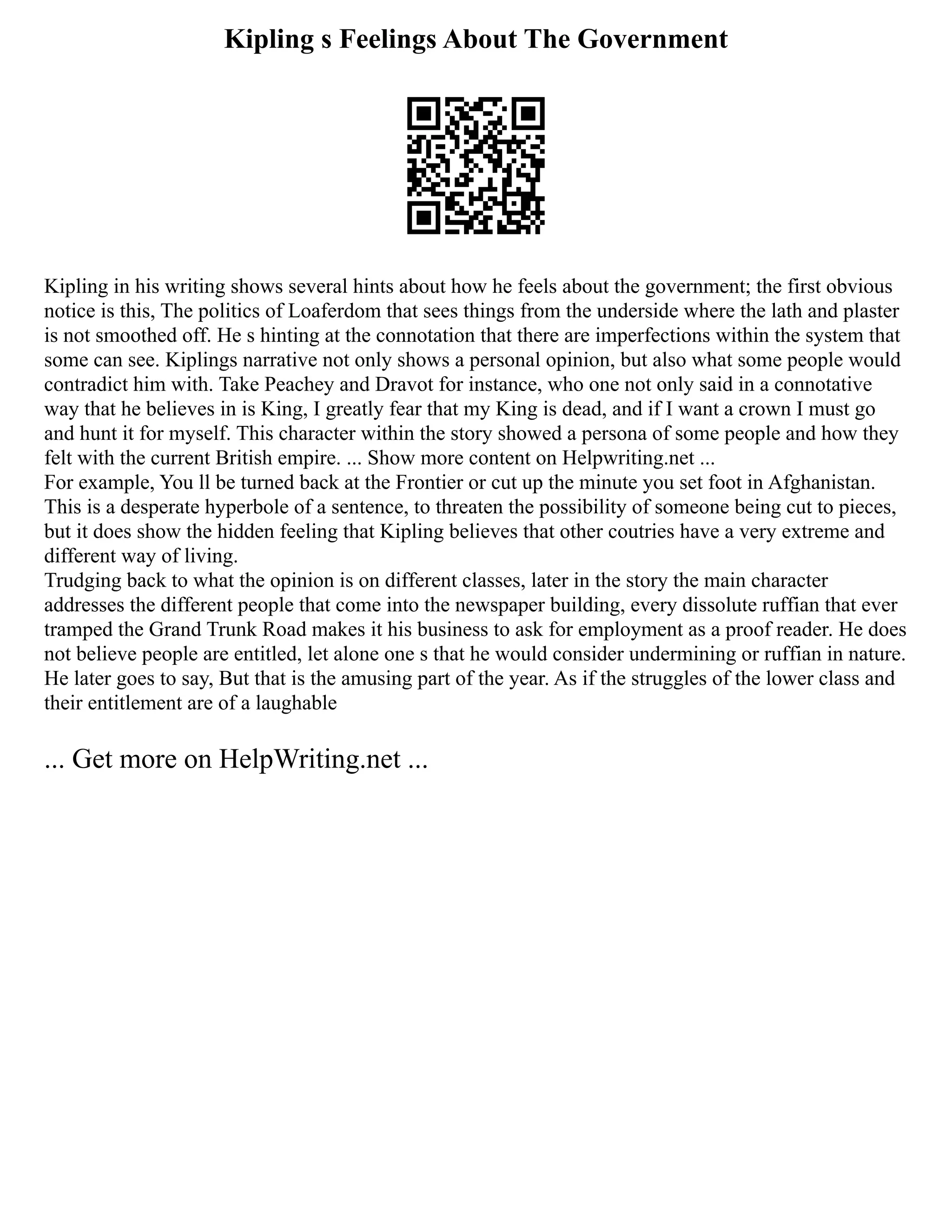 Kipling s Feelings About The Government
Kipling in his writing shows several hints about how he feels about the government; the first obvious
notice is this, The politics of Loaferdom that sees things from the underside where the lath and plaster
is not smoothed off. He s hinting at the connotation that there are imperfections within the system that
some can see. Kiplings narrative not only shows a personal opinion, but also what some people would
contradict him with. Take Peachey and Dravot for instance, who one not only said in a connotative
way that he believes in is King, I greatly fear that my King is dead, and if I want a crown I must go
and hunt it for myself. This character within the story showed a persona of some people and how they
felt with the current British empire. ... Show more content on Helpwriting.net ...
For example, You ll be turned back at the Frontier or cut up the minute you set foot in Afghanistan.
This is a desperate hyperbole of a sentence, to threaten the possibility of someone being cut to pieces,
but it does show the hidden feeling that Kipling believes that other coutries have a very extreme and
different way of living.
Trudging back to what the opinion is on different classes, later in the story the main character
addresses the different people that come into the newspaper building, every dissolute ruffian that ever
tramped the Grand Trunk Road makes it his business to ask for employment as a proof reader. He does
not believe people are entitled, let alone one s that he would consider undermining or ruffian in nature.
He later goes to say, But that is the amusing part of the year. As if the struggles of the lower class and
their entitlement are of a laughable
... Get more on HelpWriting.net ...
 