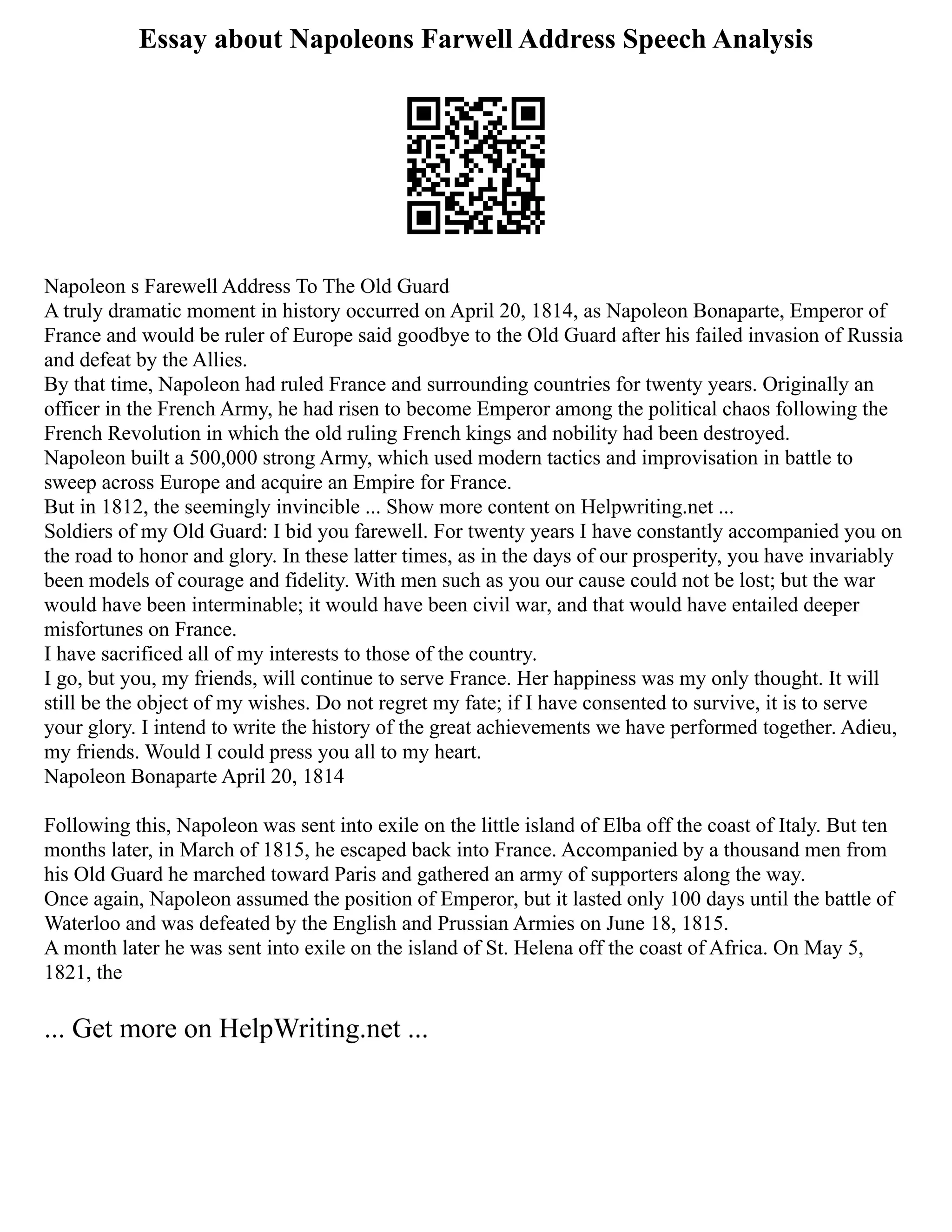 Essay about Napoleons Farwell Address Speech Analysis
Napoleon s Farewell Address To The Old Guard
A truly dramatic moment in history occurred on April 20, 1814, as Napoleon Bonaparte, Emperor of
France and would be ruler of Europe said goodbye to the Old Guard after his failed invasion of Russia
and defeat by the Allies.
By that time, Napoleon had ruled France and surrounding countries for twenty years. Originally an
officer in the French Army, he had risen to become Emperor among the political chaos following the
French Revolution in which the old ruling French kings and nobility had been destroyed.
Napoleon built a 500,000 strong Army, which used modern tactics and improvisation in battle to
sweep across Europe and acquire an Empire for France.
But in 1812, the seemingly invincible ... Show more content on Helpwriting.net ...
Soldiers of my Old Guard: I bid you farewell. For twenty years I have constantly accompanied you on
the road to honor and glory. In these latter times, as in the days of our prosperity, you have invariably
been models of courage and fidelity. With men such as you our cause could not be lost; but the war
would have been interminable; it would have been civil war, and that would have entailed deeper
misfortunes on France.
I have sacrificed all of my interests to those of the country.
I go, but you, my friends, will continue to serve France. Her happiness was my only thought. It will
still be the object of my wishes. Do not regret my fate; if I have consented to survive, it is to serve
your glory. I intend to write the history of the great achievements we have performed together. Adieu,
my friends. Would I could press you all to my heart.
Napoleon Bonaparte April 20, 1814
Following this, Napoleon was sent into exile on the little island of Elba off the coast of Italy. But ten
months later, in March of 1815, he escaped back into France. Accompanied by a thousand men from
his Old Guard he marched toward Paris and gathered an army of supporters along the way.
Once again, Napoleon assumed the position of Emperor, but it lasted only 100 days until the battle of
Waterloo and was defeated by the English and Prussian Armies on June 18, 1815.
A month later he was sent into exile on the island of St. Helena off the coast of Africa. On May 5,
1821, the
... Get more on HelpWriting.net ...
 
