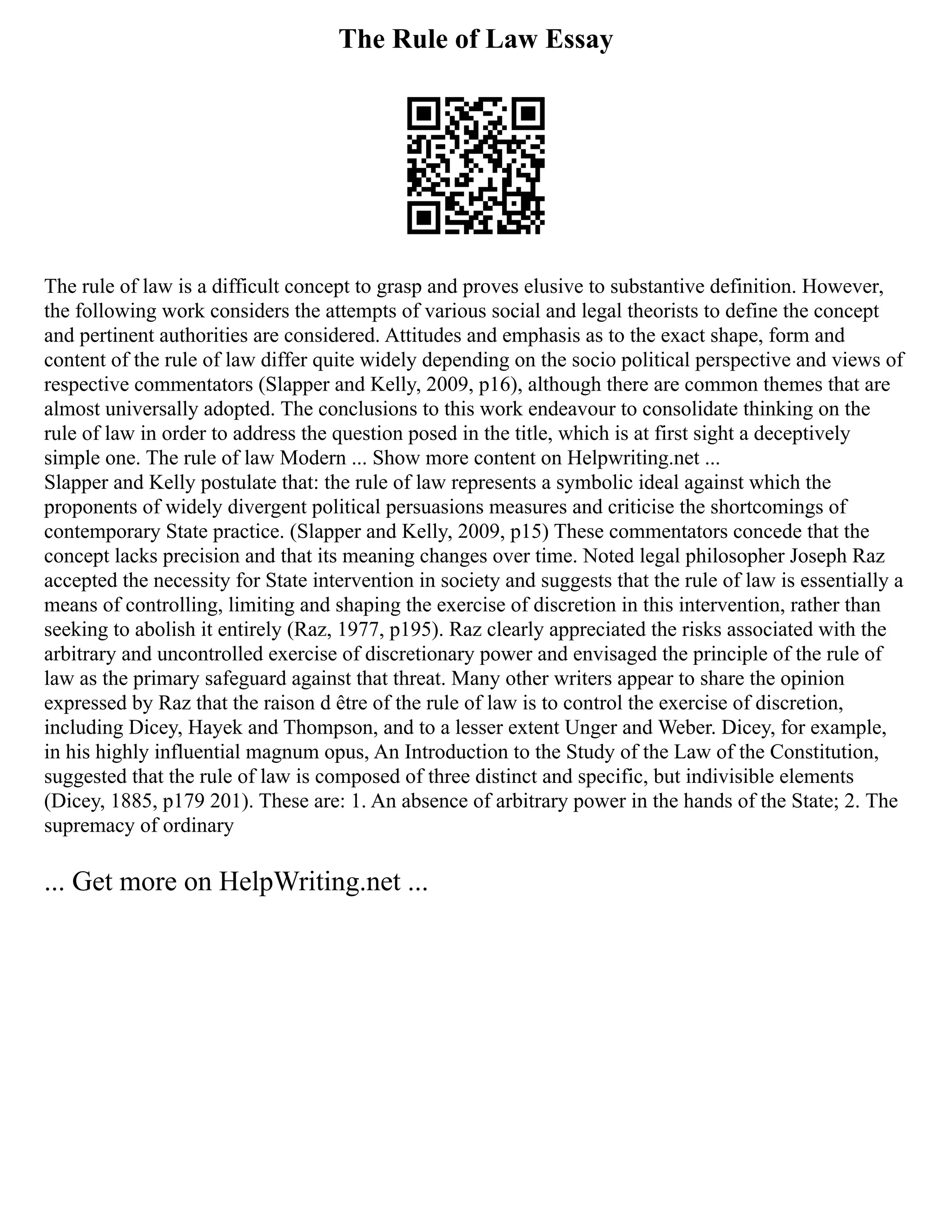 The Rule of Law Essay
The rule of law is a difficult concept to grasp and proves elusive to substantive definition. However,
the following work considers the attempts of various social and legal theorists to define the concept
and pertinent authorities are considered. Attitudes and emphasis as to the exact shape, form and
content of the rule of law differ quite widely depending on the socio political perspective and views of
respective commentators (Slapper and Kelly, 2009, p16), although there are common themes that are
almost universally adopted. The conclusions to this work endeavour to consolidate thinking on the
rule of law in order to address the question posed in the title, which is at first sight a deceptively
simple one. The rule of law Modern ... Show more content on Helpwriting.net ...
Slapper and Kelly postulate that: the rule of law represents a symbolic ideal against which the
proponents of widely divergent political persuasions measures and criticise the shortcomings of
contemporary State practice. (Slapper and Kelly, 2009, p15) These commentators concede that the
concept lacks precision and that its meaning changes over time. Noted legal philosopher Joseph Raz
accepted the necessity for State intervention in society and suggests that the rule of law is essentially a
means of controlling, limiting and shaping the exercise of discretion in this intervention, rather than
seeking to abolish it entirely (Raz, 1977, p195). Raz clearly appreciated the risks associated with the
arbitrary and uncontrolled exercise of discretionary power and envisaged the principle of the rule of
law as the primary safeguard against that threat. Many other writers appear to share the opinion
expressed by Raz that the raison d être of the rule of law is to control the exercise of discretion,
including Dicey, Hayek and Thompson, and to a lesser extent Unger and Weber. Dicey, for example,
in his highly influential magnum opus, An Introduction to the Study of the Law of the Constitution,
suggested that the rule of law is composed of three distinct and specific, but indivisible elements
(Dicey, 1885, p179 201). These are: 1. An absence of arbitrary power in the hands of the State; 2. The
supremacy of ordinary
... Get more on HelpWriting.net ...
 