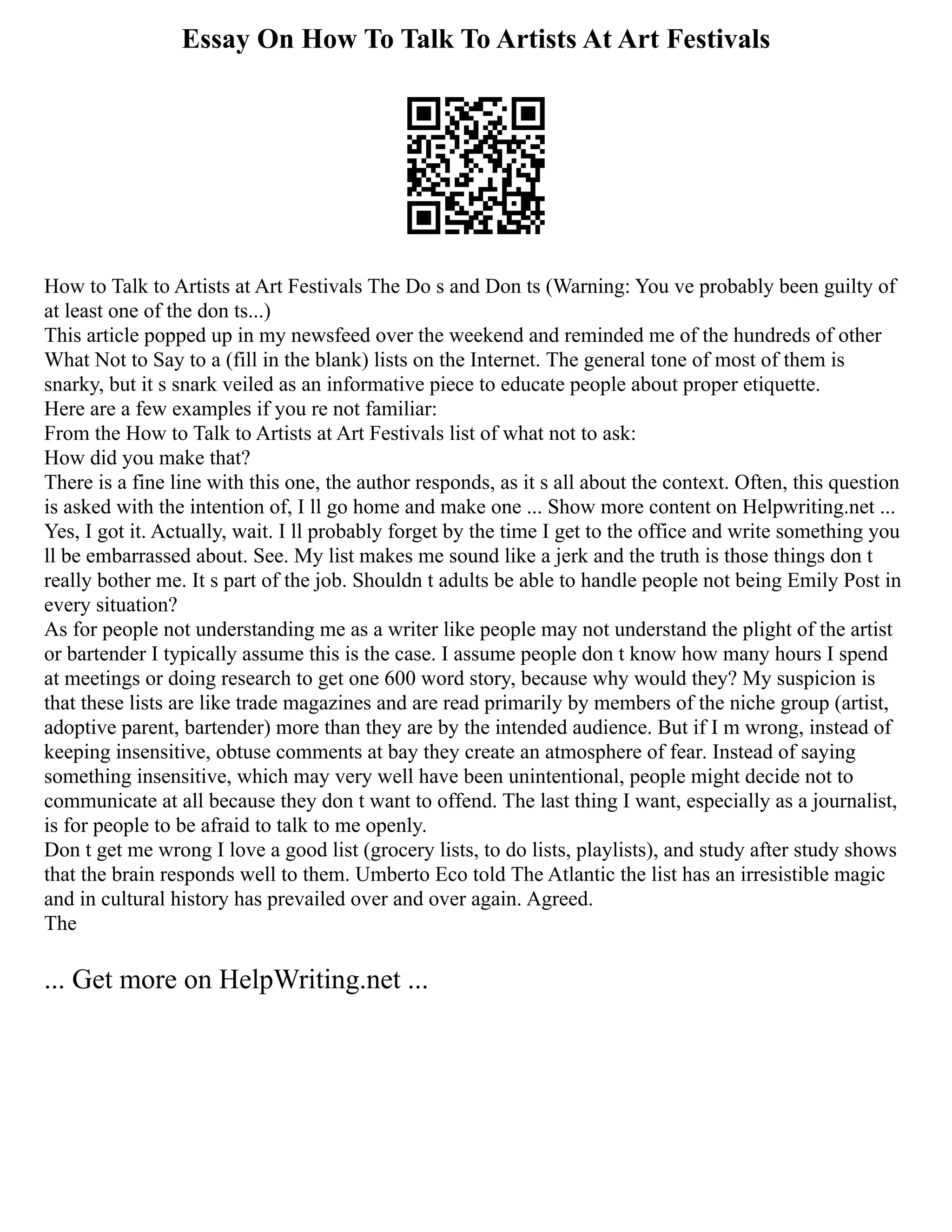 Essay On How To Talk To Artists At Art Festivals
How to Talk to Artists at Art Festivals The Do s and Don ts (Warning: You ve probably been guilty of
at least one of the don ts...)
This article popped up in my newsfeed over the weekend and reminded me of the hundreds of other
What Not to Say to a (fill in the blank) lists on the Internet. The general tone of most of them is
snarky, but it s snark veiled as an informative piece to educate people about proper etiquette.
Here are a few examples if you re not familiar:
From the How to Talk to Artists at Art Festivals list of what not to ask:
How did you make that?
There is a fine line with this one, the author responds, as it s all about the context. Often, this question
is asked with the intention of, I ll go home and make one ... Show more content on Helpwriting.net ...
Yes, I got it. Actually, wait. I ll probably forget by the time I get to the office and write something you
ll be embarrassed about. See. My list makes me sound like a jerk and the truth is those things don t
really bother me. It s part of the job. Shouldn t adults be able to handle people not being Emily Post in
every situation?
As for people not understanding me as a writer like people may not understand the plight of the artist
or bartender I typically assume this is the case. I assume people don t know how many hours I spend
at meetings or doing research to get one 600 word story, because why would they? My suspicion is
that these lists are like trade magazines and are read primarily by members of the niche group (artist,
adoptive parent, bartender) more than they are by the intended audience. But if I m wrong, instead of
keeping insensitive, obtuse comments at bay they create an atmosphere of fear. Instead of saying
something insensitive, which may very well have been unintentional, people might decide not to
communicate at all because they don t want to offend. The last thing I want, especially as a journalist,
is for people to be afraid to talk to me openly.
Don t get me wrong I love a good list (grocery lists, to do lists, playlists), and study after study shows
that the brain responds well to them. Umberto Eco told The Atlantic the list has an irresistible magic
and in cultural history has prevailed over and over again. Agreed.
The
... Get more on HelpWriting.net ...
 