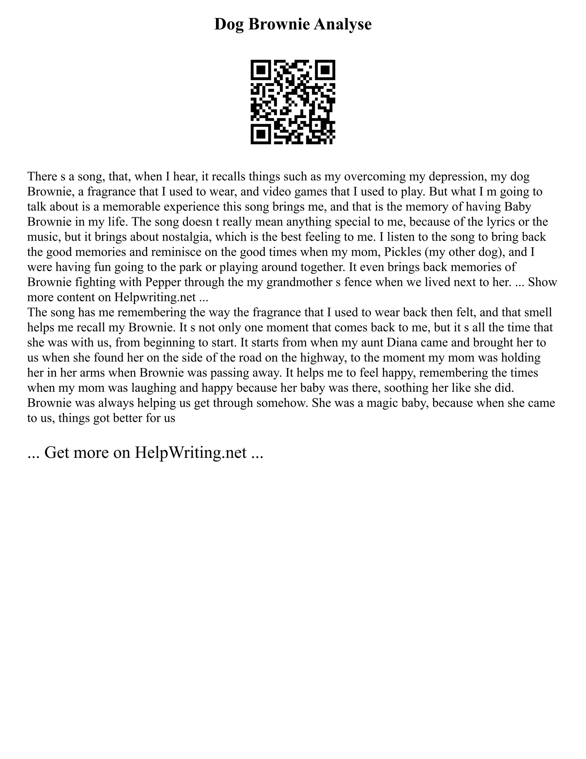 Dog Brownie Analyse
There s a song, that, when I hear, it recalls things such as my overcoming my depression, my dog
Brownie, a fragrance that I used to wear, and video games that I used to play. But what I m going to
talk about is a memorable experience this song brings me, and that is the memory of having Baby
Brownie in my life. The song doesn t really mean anything special to me, because of the lyrics or the
music, but it brings about nostalgia, which is the best feeling to me. I listen to the song to bring back
the good memories and reminisce on the good times when my mom, Pickles (my other dog), and I
were having fun going to the park or playing around together. It even brings back memories of
Brownie fighting with Pepper through the my grandmother s fence when we lived next to her. ... Show
more content on Helpwriting.net ...
The song has me remembering the way the fragrance that I used to wear back then felt, and that smell
helps me recall my Brownie. It s not only one moment that comes back to me, but it s all the time that
she was with us, from beginning to start. It starts from when my aunt Diana came and brought her to
us when she found her on the side of the road on the highway, to the moment my mom was holding
her in her arms when Brownie was passing away. It helps me to feel happy, remembering the times
when my mom was laughing and happy because her baby was there, soothing her like she did.
Brownie was always helping us get through somehow. She was a magic baby, because when she came
to us, things got better for us
... Get more on HelpWriting.net ...
 