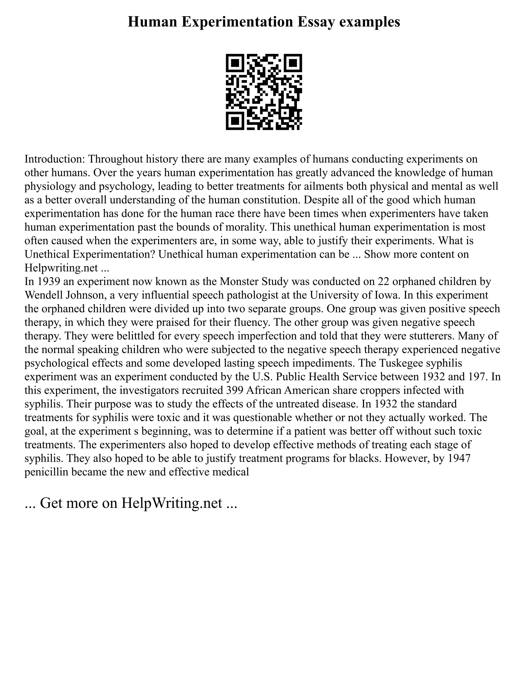 Human Experimentation Essay examples
Introduction: Throughout history there are many examples of humans conducting experiments on
other humans. Over the years human experimentation has greatly advanced the knowledge of human
physiology and psychology, leading to better treatments for ailments both physical and mental as well
as a better overall understanding of the human constitution. Despite all of the good which human
experimentation has done for the human race there have been times when experimenters have taken
human experimentation past the bounds of morality. This unethical human experimentation is most
often caused when the experimenters are, in some way, able to justify their experiments. What is
Unethical Experimentation? Unethical human experimentation can be ... Show more content on
Helpwriting.net ...
In 1939 an experiment now known as the Monster Study was conducted on 22 orphaned children by
Wendell Johnson, a very influential speech pathologist at the University of Iowa. In this experiment
the orphaned children were divided up into two separate groups. One group was given positive speech
therapy, in which they were praised for their fluency. The other group was given negative speech
therapy. They were belittled for every speech imperfection and told that they were stutterers. Many of
the normal speaking children who were subjected to the negative speech therapy experienced negative
psychological effects and some developed lasting speech impediments. The Tuskegee syphilis
experiment was an experiment conducted by the U.S. Public Health Service between 1932 and 197. In
this experiment, the investigators recruited 399 African American share croppers infected with
syphilis. Their purpose was to study the effects of the untreated disease. In 1932 the standard
treatments for syphilis were toxic and it was questionable whether or not they actually worked. The
goal, at the experiment s beginning, was to determine if a patient was better off without such toxic
treatments. The experimenters also hoped to develop effective methods of treating each stage of
syphilis. They also hoped to be able to justify treatment programs for blacks. However, by 1947
penicillin became the new and effective medical
... Get more on HelpWriting.net ...
 