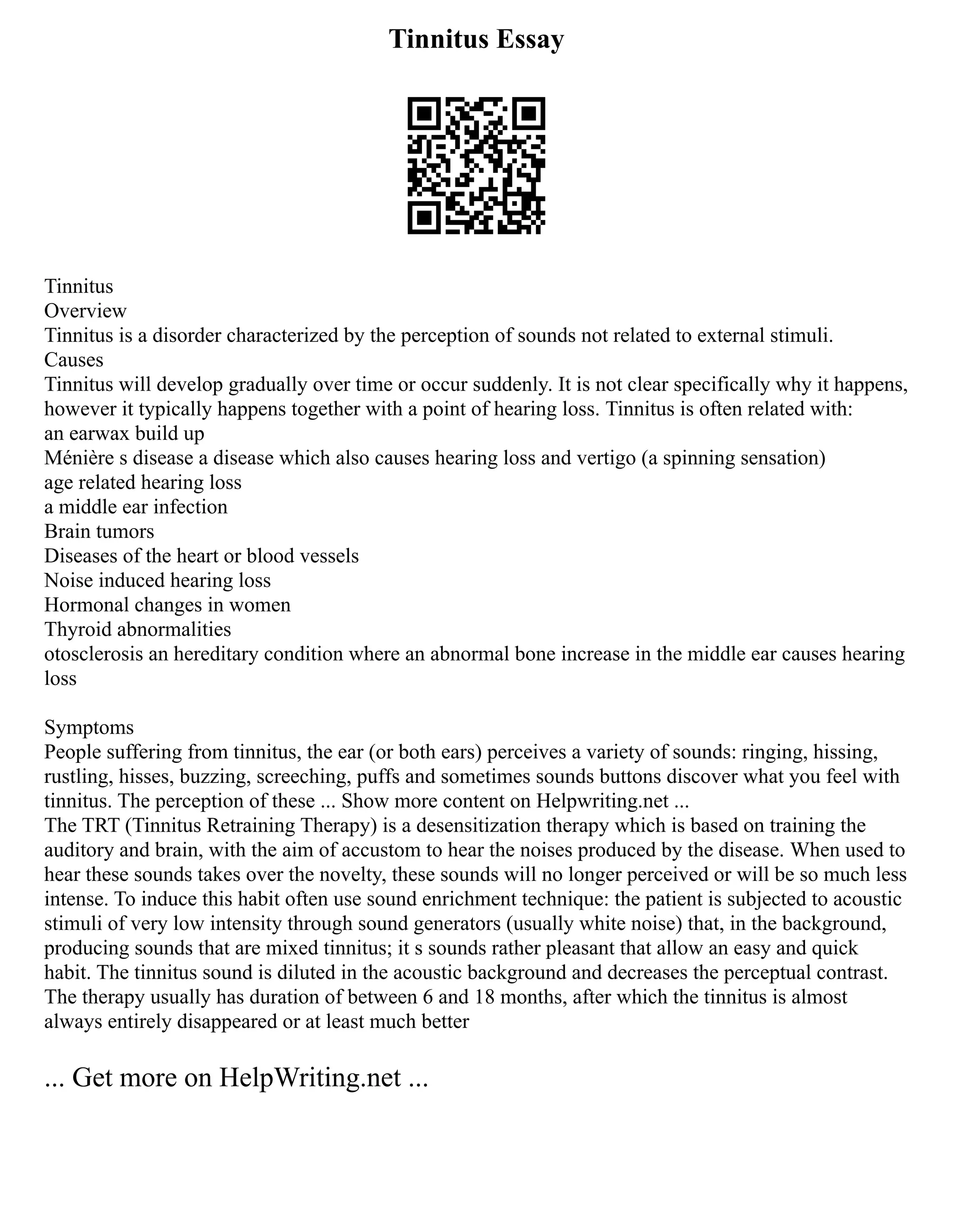 Tinnitus Essay
Tinnitus
Overview
Tinnitus is a disorder characterized by the perception of sounds not related to external stimuli.
Causes
Tinnitus will develop gradually over time or occur suddenly. It is not clear specifically why it happens,
however it typically happens together with a point of hearing loss. Tinnitus is often related with:
an earwax build up
Ménière s disease a disease which also causes hearing loss and vertigo (a spinning sensation)
age related hearing loss
a middle ear infection
Brain tumors
Diseases of the heart or blood vessels
Noise induced hearing loss
Hormonal changes in women
Thyroid abnormalities
otosclerosis an hereditary condition where an abnormal bone increase in the middle ear causes hearing
loss
Symptoms
People suffering from tinnitus, the ear (or both ears) perceives a variety of sounds: ringing, hissing,
rustling, hisses, buzzing, screeching, puffs and sometimes sounds buttons discover what you feel with
tinnitus. The perception of these ... Show more content on Helpwriting.net ...
The TRT (Tinnitus Retraining Therapy) is a desensitization therapy which is based on training the
auditory and brain, with the aim of accustom to hear the noises produced by the disease. When used to
hear these sounds takes over the novelty, these sounds will no longer perceived or will be so much less
intense. To induce this habit often use sound enrichment technique: the patient is subjected to acoustic
stimuli of very low intensity through sound generators (usually white noise) that, in the background,
producing sounds that are mixed tinnitus; it s sounds rather pleasant that allow an easy and quick
habit. The tinnitus sound is diluted in the acoustic background and decreases the perceptual contrast.
The therapy usually has duration of between 6 and 18 months, after which the tinnitus is almost
always entirely disappeared or at least much better
... Get more on HelpWriting.net ...
 