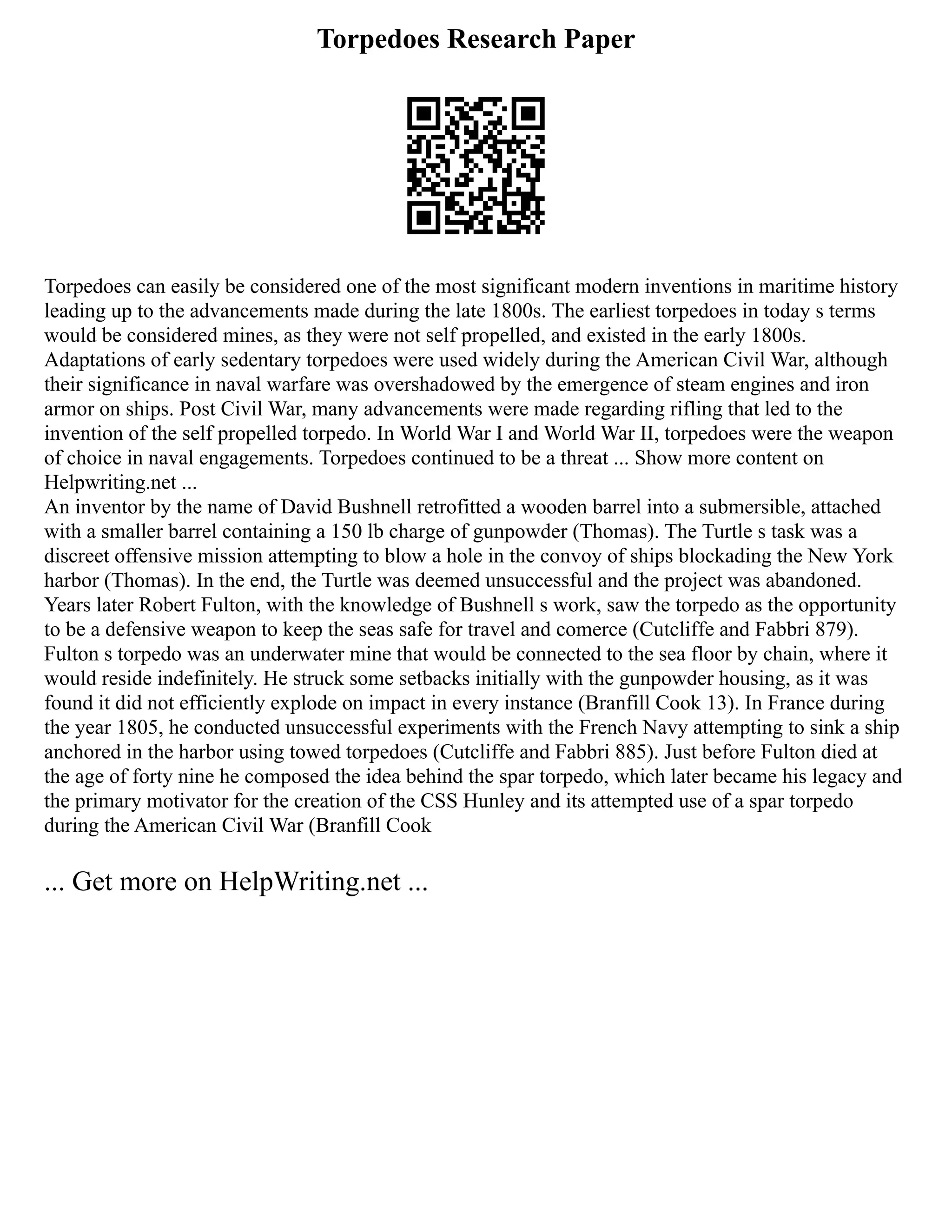 Torpedoes Research Paper
Torpedoes can easily be considered one of the most significant modern inventions in maritime history
leading up to the advancements made during the late 1800s. The earliest torpedoes in today s terms
would be considered mines, as they were not self propelled, and existed in the early 1800s.
Adaptations of early sedentary torpedoes were used widely during the American Civil War, although
their significance in naval warfare was overshadowed by the emergence of steam engines and iron
armor on ships. Post Civil War, many advancements were made regarding rifling that led to the
invention of the self propelled torpedo. In World War I and World War II, torpedoes were the weapon
of choice in naval engagements. Torpedoes continued to be a threat ... Show more content on
Helpwriting.net ...
An inventor by the name of David Bushnell retrofitted a wooden barrel into a submersible, attached
with a smaller barrel containing a 150 lb charge of gunpowder (Thomas). The Turtle s task was a
discreet offensive mission attempting to blow a hole in the convoy of ships blockading the New York
harbor (Thomas). In the end, the Turtle was deemed unsuccessful and the project was abandoned.
Years later Robert Fulton, with the knowledge of Bushnell s work, saw the torpedo as the opportunity
to be a defensive weapon to keep the seas safe for travel and comerce (Cutcliffe and Fabbri 879).
Fulton s torpedo was an underwater mine that would be connected to the sea floor by chain, where it
would reside indefinitely. He struck some setbacks initially with the gunpowder housing, as it was
found it did not efficiently explode on impact in every instance (Branfill Cook 13). In France during
the year 1805, he conducted unsuccessful experiments with the French Navy attempting to sink a ship
anchored in the harbor using towed torpedoes (Cutcliffe and Fabbri 885). Just before Fulton died at
the age of forty nine he composed the idea behind the spar torpedo, which later became his legacy and
the primary motivator for the creation of the CSS Hunley and its attempted use of a spar torpedo
during the American Civil War (Branfill Cook
... Get more on HelpWriting.net ...
 