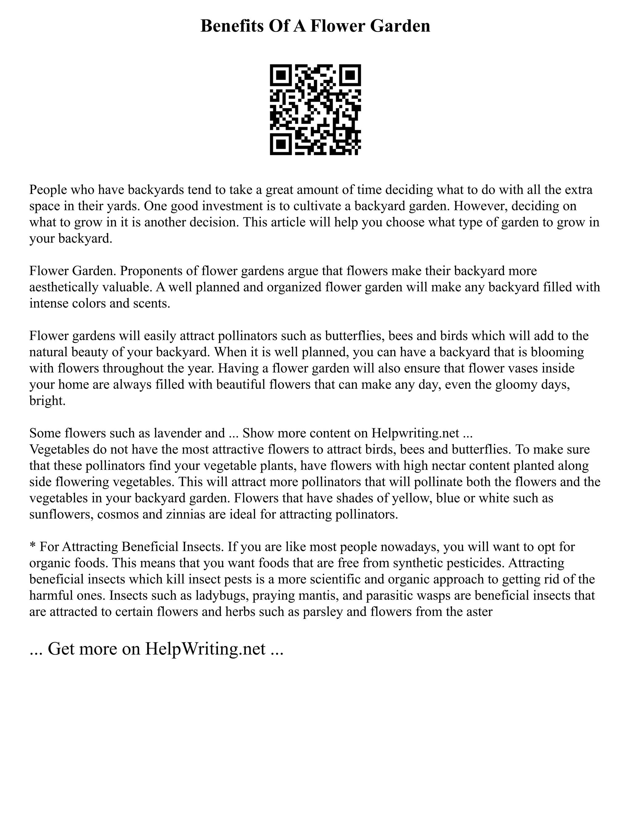 Benefits Of A Flower Garden
People who have backyards tend to take a great amount of time deciding what to do with all the extra
space in their yards. One good investment is to cultivate a backyard garden. However, deciding on
what to grow in it is another decision. This article will help you choose what type of garden to grow in
your backyard.
Flower Garden. Proponents of flower gardens argue that flowers make their backyard more
aesthetically valuable. A well planned and organized flower garden will make any backyard filled with
intense colors and scents.
Flower gardens will easily attract pollinators such as butterflies, bees and birds which will add to the
natural beauty of your backyard. When it is well planned, you can have a backyard that is blooming
with flowers throughout the year. Having a flower garden will also ensure that flower vases inside
your home are always filled with beautiful flowers that can make any day, even the gloomy days,
bright.
Some flowers such as lavender and ... Show more content on Helpwriting.net ...
Vegetables do not have the most attractive flowers to attract birds, bees and butterflies. To make sure
that these pollinators find your vegetable plants, have flowers with high nectar content planted along
side flowering vegetables. This will attract more pollinators that will pollinate both the flowers and the
vegetables in your backyard garden. Flowers that have shades of yellow, blue or white such as
sunflowers, cosmos and zinnias are ideal for attracting pollinators.
* For Attracting Beneficial Insects. If you are like most people nowadays, you will want to opt for
organic foods. This means that you want foods that are free from synthetic pesticides. Attracting
beneficial insects which kill insect pests is a more scientific and organic approach to getting rid of the
harmful ones. Insects such as ladybugs, praying mantis, and parasitic wasps are beneficial insects that
are attracted to certain flowers and herbs such as parsley and flowers from the aster
... Get more on HelpWriting.net ...
 