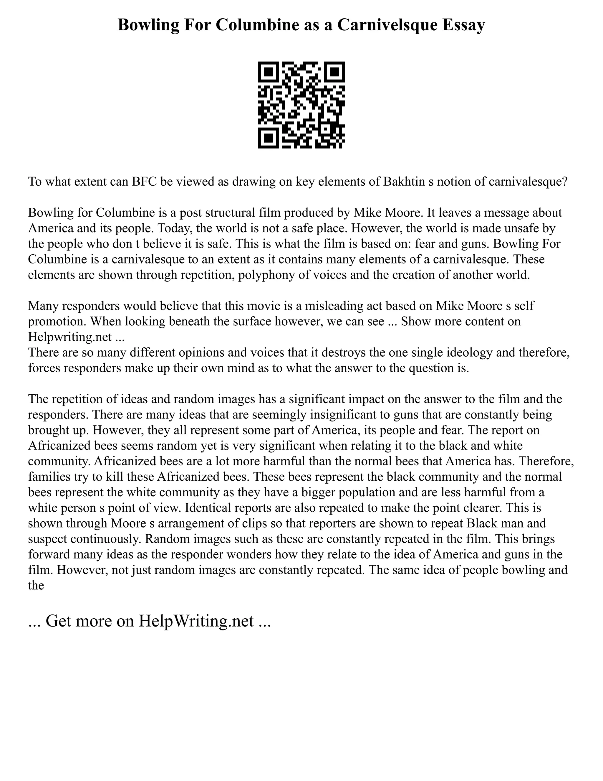 Bowling For Columbine as a Carnivelsque Essay
To what extent can BFC be viewed as drawing on key elements of Bakhtin s notion of carnivalesque?
Bowling for Columbine is a post structural film produced by Mike Moore. It leaves a message about
America and its people. Today, the world is not a safe place. However, the world is made unsafe by
the people who don t believe it is safe. This is what the film is based on: fear and guns. Bowling For
Columbine is a carnivalesque to an extent as it contains many elements of a carnivalesque. These
elements are shown through repetition, polyphony of voices and the creation of another world.
Many responders would believe that this movie is a misleading act based on Mike Moore s self
promotion. When looking beneath the surface however, we can see ... Show more content on
Helpwriting.net ...
There are so many different opinions and voices that it destroys the one single ideology and therefore,
forces responders make up their own mind as to what the answer to the question is.
The repetition of ideas and random images has a significant impact on the answer to the film and the
responders. There are many ideas that are seemingly insignificant to guns that are constantly being
brought up. However, they all represent some part of America, its people and fear. The report on
Africanized bees seems random yet is very significant when relating it to the black and white
community. Africanized bees are a lot more harmful than the normal bees that America has. Therefore,
families try to kill these Africanized bees. These bees represent the black community and the normal
bees represent the white community as they have a bigger population and are less harmful from a
white person s point of view. Identical reports are also repeated to make the point clearer. This is
shown through Moore s arrangement of clips so that reporters are shown to repeat Black man and
suspect continuously. Random images such as these are constantly repeated in the film. This brings
forward many ideas as the responder wonders how they relate to the idea of America and guns in the
film. However, not just random images are constantly repeated. The same idea of people bowling and
the
... Get more on HelpWriting.net ...
 