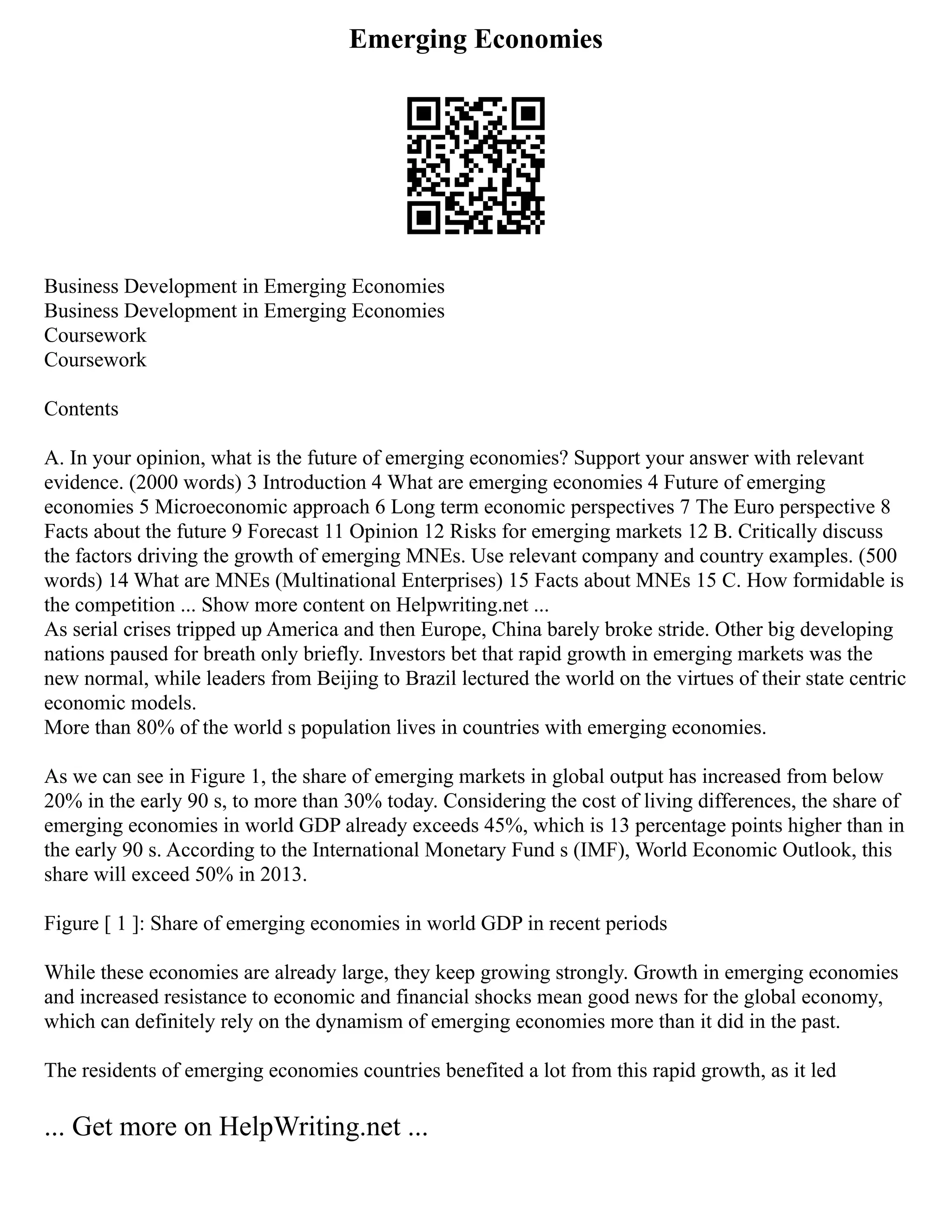 Emerging Economies
Business Development in Emerging Economies
Business Development in Emerging Economies
Coursework
Coursework
Contents
A. In your opinion, what is the future of emerging economies? Support your answer with relevant
evidence. (2000 words) 3 Introduction 4 What are emerging economies 4 Future of emerging
economies 5 Microeconomic approach 6 Long term economic perspectives 7 The Euro perspective 8
Facts about the future 9 Forecast 11 Opinion 12 Risks for emerging markets 12 B. Critically discuss
the factors driving the growth of emerging MNEs. Use relevant company and country examples. (500
words) 14 What are MNEs (Multinational Enterprises) 15 Facts about MNEs 15 C. How formidable is
the competition ... Show more content on Helpwriting.net ...
As serial crises tripped up America and then Europe, China barely broke stride. Other big developing
nations paused for breath only briefly. Investors bet that rapid growth in emerging markets was the
new normal, while leaders from Beijing to Brazil lectured the world on the virtues of their state centric
economic models.
More than 80% of the world s population lives in countries with emerging economies.
As we can see in Figure 1, the share of emerging markets in global output has increased from below
20% in the early 90 s, to more than 30% today. Considering the cost of living differences, the share of
emerging economies in world GDP already exceeds 45%, which is 13 percentage points higher than in
the early 90 s. According to the International Monetary Fund s (IMF), World Economic Outlook, this
share will exceed 50% in 2013.
Figure [ 1 ]: Share of emerging economies in world GDP in recent periods
While these economies are already large, they keep growing strongly. Growth in emerging economies
and increased resistance to economic and financial shocks mean good news for the global economy,
which can definitely rely on the dynamism of emerging economies more than it did in the past.
The residents of emerging economies countries benefited a lot from this rapid growth, as it led
... Get more on HelpWriting.net ...
 