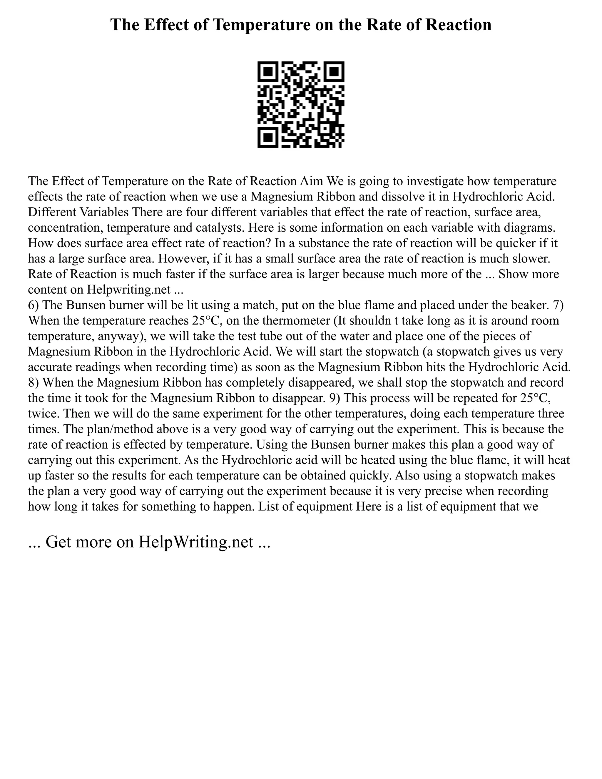 The Effect of Temperature on the Rate of Reaction
The Effect of Temperature on the Rate of Reaction Aim We is going to investigate how temperature
effects the rate of reaction when we use a Magnesium Ribbon and dissolve it in Hydrochloric Acid.
Different Variables There are four different variables that effect the rate of reaction, surface area,
concentration, temperature and catalysts. Here is some information on each variable with diagrams.
How does surface area effect rate of reaction? In a substance the rate of reaction will be quicker if it
has a large surface area. However, if it has a small surface area the rate of reaction is much slower.
Rate of Reaction is much faster if the surface area is larger because much more of the ... Show more
content on Helpwriting.net ...
6) The Bunsen burner will be lit using a match, put on the blue flame and placed under the beaker. 7)
When the temperature reaches 25°C, on the thermometer (It shouldn t take long as it is around room
temperature, anyway), we will take the test tube out of the water and place one of the pieces of
Magnesium Ribbon in the Hydrochloric Acid. We will start the stopwatch (a stopwatch gives us very
accurate readings when recording time) as soon as the Magnesium Ribbon hits the Hydrochloric Acid.
8) When the Magnesium Ribbon has completely disappeared, we shall stop the stopwatch and record
the time it took for the Magnesium Ribbon to disappear. 9) This process will be repeated for 25°C,
twice. Then we will do the same experiment for the other temperatures, doing each temperature three
times. The plan/method above is a very good way of carrying out the experiment. This is because the
rate of reaction is effected by temperature. Using the Bunsen burner makes this plan a good way of
carrying out this experiment. As the Hydrochloric acid will be heated using the blue flame, it will heat
up faster so the results for each temperature can be obtained quickly. Also using a stopwatch makes
the plan a very good way of carrying out the experiment because it is very precise when recording
how long it takes for something to happen. List of equipment Here is a list of equipment that we
... Get more on HelpWriting.net ...
 