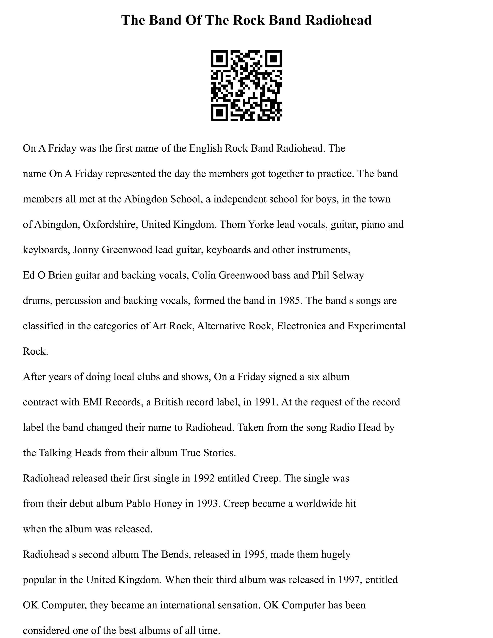 The Band Of The Rock Band Radiohead
On A Friday was the first name of the English Rock Band Radiohead. The
name On A Friday represented the day the members got together to practice. The band
members all met at the Abingdon School, a independent school for boys, in the town
of Abingdon, Oxfordshire, United Kingdom. Thom Yorke lead vocals, guitar, piano and
keyboards, Jonny Greenwood lead guitar, keyboards and other instruments,
Ed O Brien guitar and backing vocals, Colin Greenwood bass and Phil Selway
drums, percussion and backing vocals, formed the band in 1985. The band s songs are
classified in the categories of Art Rock, Alternative Rock, Electronica and Experimental
Rock.
After years of doing local clubs and shows, On a Friday signed a six album
contract with EMI Records, a British record label, in 1991. At the request of the record
label the band changed their name to Radiohead. Taken from the song Radio Head by
the Talking Heads from their album True Stories.
Radiohead released their first single in 1992 entitled Creep. The single was
from their debut album Pablo Honey in 1993. Creep became a worldwide hit
when the album was released.
Radiohead s second album The Bends, released in 1995, made them hugely
popular in the United Kingdom. When their third album was released in 1997, entitled
OK Computer, they became an international sensation. OK Computer has been
considered one of the best albums of all time.
 