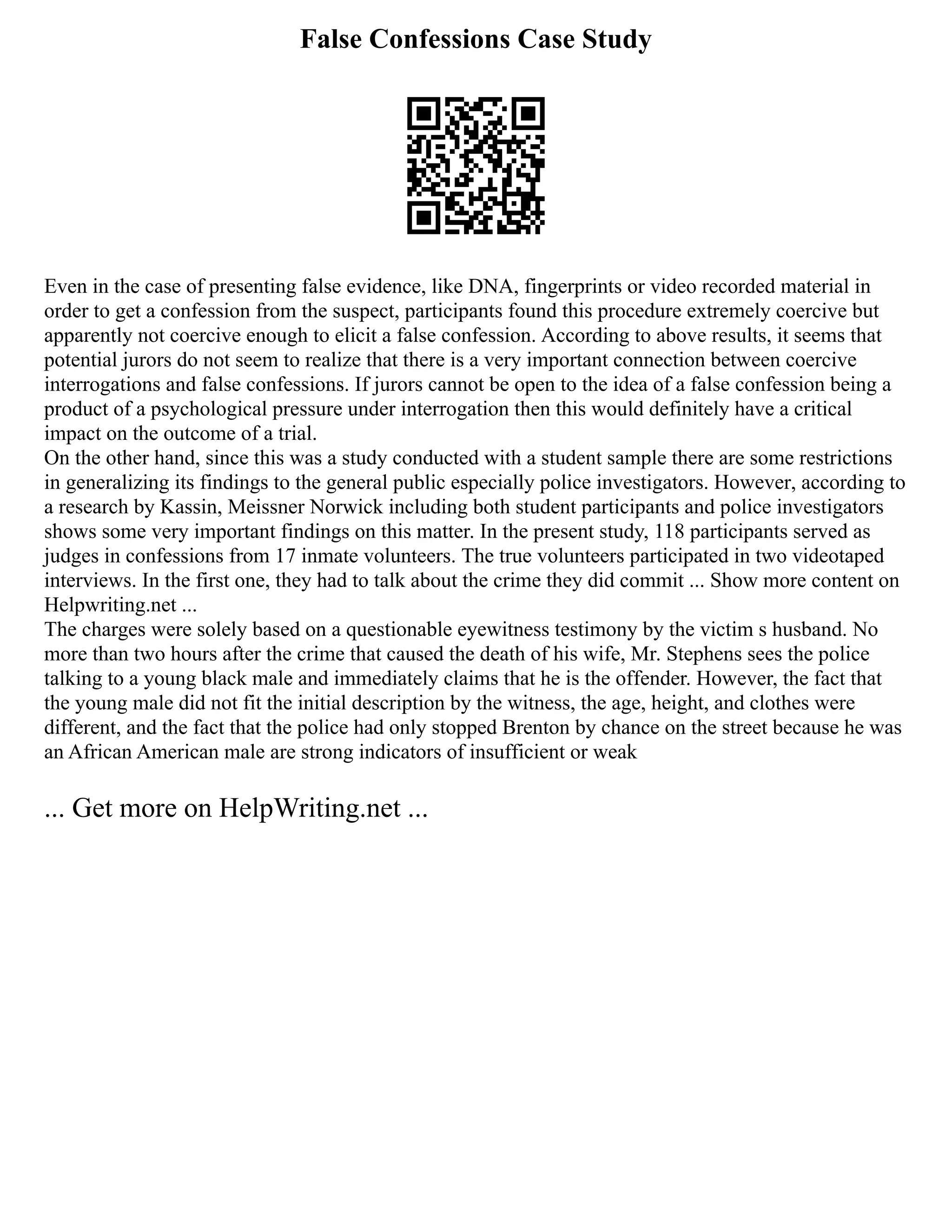 False Confessions Case Study
Even in the case of presenting false evidence, like DNA, fingerprints or video recorded material in
order to get a confession from the suspect, participants found this procedure extremely coercive but
apparently not coercive enough to elicit a false confession. According to above results, it seems that
potential jurors do not seem to realize that there is a very important connection between coercive
interrogations and false confessions. If jurors cannot be open to the idea of a false confession being a
product of a psychological pressure under interrogation then this would definitely have a critical
impact on the outcome of a trial.
On the other hand, since this was a study conducted with a student sample there are some restrictions
in generalizing its findings to the general public especially police investigators. However, according to
a research by Kassin, Meissner Norwick including both student participants and police investigators
shows some very important findings on this matter. In the present study, 118 participants served as
judges in confessions from 17 inmate volunteers. The true volunteers participated in two videotaped
interviews. In the first one, they had to talk about the crime they did commit ... Show more content on
Helpwriting.net ...
The charges were solely based on a questionable eyewitness testimony by the victim s husband. No
more than two hours after the crime that caused the death of his wife, Mr. Stephens sees the police
talking to a young black male and immediately claims that he is the offender. However, the fact that
the young male did not fit the initial description by the witness, the age, height, and clothes were
different, and the fact that the police had only stopped Brenton by chance on the street because he was
an African American male are strong indicators of insufficient or weak
... Get more on HelpWriting.net ...
 