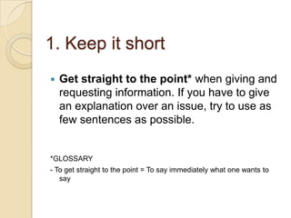 1. Keep it short
 Get straight to the point* when giving and
requesting information. If you have to give
an explanation over an issue, try to use as
few sentences as possible.
*GLOSSARY
- To get straight to the point = To say immediately what one wants to
say
 